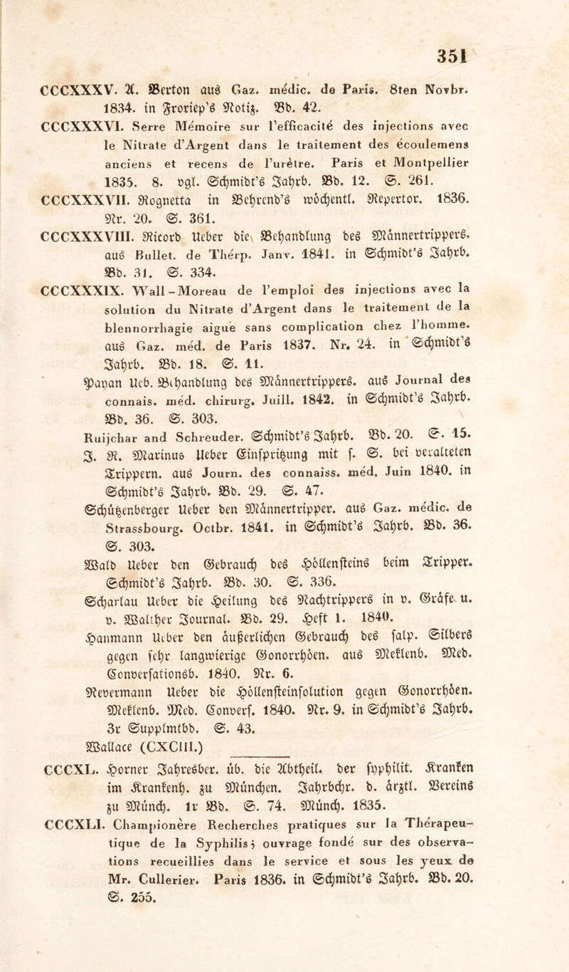 I CCCXXXV. 2C. SBerton ctu$ Gaz. medic. de Paris. 8ten NovbT. 1834. in ftroriep’S 9toth. 23b. 42. CCCXXXVI. Serre Memoire sur Tefficacit^ des injections avec le Nitrate d’Argent dans le traitement des ecoalemens anciens et recens de 1’urMre. Paris et Montpellier 1835. 8. »gl. ©cfymibt’S 3<d)rb. S3b. 12. ©. 261. CCCXXXVII. Slognetta in SSetyrenb’ö wbdjentt. Stepertor. 1836. 9to. 20* @. 361. CCCXXXV11I. SKicorb Ueber biex «Befyanblung be§ SDtannertripperS. auö Bullet, de Therp. Janv. 1841. in 0djmibt’ö 3abrb. S3b. 31. @. 334. CCCXXX1X. Wall-Moreau de l’emploi des injections avec la Solution du Nitrate d’Argent dans le traitement de la blennorrhagie aigue sans complication chez 1 homme. oug Gaz. med. de Paris 1837. Nr. 24. in ©(fcmibt1* Safyrb. 93b- 18. @. 11. spapan Ucb. löifyanbtung beö SDtannertripperS. auS Journal des connais. med. chirurg. Juill» 1842. in 0d)ttUbt ö ^afyrb. 33b. 36. ©. 303. Ruijchar and Schleuder. 'Sdjmibt’s? Safyrb. 23b. 20. 45. 3. di. SDlarinue lieber ©infpri^ung mit f. @. bei veralteten Srippern. ÖUö Journ. des connaiss. med. Juin 1840. in ©cfymibt’S 2>at)rb, 93b. 29. <S. 47. ©djü^enberget Ueber ben SDlannertripper. aus Gaz. medic. de Strassbourg. Octbr. 1841. in ©cfymibt’ö 3ai)rb. 95b. 36. @. 303. SBalb Ueber ben ©ebraud) be§ Jpoaenfteinö beim Sripper. ©cfymibt’S 3af)rb. 93b. 30. @. 336. ©djarlau Ueber bie Teilung bes STCadjtripperö in ». ©räf& u. v. SßSaütjec Journal. 93b. 29. Jpeft 1. 1840. £anmann Ueber ben äußerlichen ©ebraud) be$ falp. ©ilberS gegen fcfyr langwierige ©onorrfyoen. auö SJteflenb. SOteb. ©onrerfationgb. 1840. Sftr. 6. fftebetmann Ueber bie £6Uenfteinfo(ution gegen ©onorrijoen. SDteflenb. SWeb. (Sonnerf. 1840. Sftr. 9. in ©djmibt’ö 3al)rb. 3r ©upplmtbb. <&. 43, SßaUace (CXCllI.) CCCXL. Corner 3afyreeber. üb. bie 2Cbtt)eiU ber fppfyilit. Äranfen im Äranfenfy. $u SDtüncfyen. 3cd)tbd)r. b. drjtl. 23erein$ §u Sßßünd). Ir 58b. ®. 74. Sföundj. 1835. CCCXLI. Cliampionere Recherches pratiques sur la Therapeu- tique de la Syphilis 5 ouvrage fonde sur des observa— tions recueillies dans le service et sous les yeux de Mr. Cullerier. Paris 1836. in ©cfymibt’S Satyrb. 93b* 20. ©♦ 255.