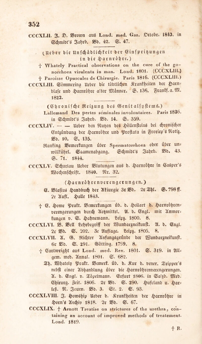 CCCXLII. 3. £>. SSromn aus Lond. med. Gaz. Octobr, 1843. in ©cbmibt’S Sabrb. SSb. 42. ©. 47. ^Ucbet bic Unfdjablicbf eit ber ©infprifcungen in bie ipatnrbbte.) •j* Whately Practical observations on the eure of the go- norrhoea virulenta in man. Lond. 1801. (CCCXL111.) •J* Paroisse Opuscules de Chirurgie. Paris 1816. (CCCXLIII.) CCCXL11I. ©ömmering Ueber bie töbtticfyen Äranfbeiten ber £>arn= blafe unb ^>arnt'6i)re alter Banner. ©. 136. granff.a.SÄ. 1822. ((Sbronifb^e Steigung beS ©enit alfpftemS.) Lallemand Des pertes seminales involontaires. Paris 1830. in ©cbmibt’S Sabrb, 95b. 14. ©♦ 359. CCCXLIV. Ueber ben Stufen beö £6UenffcinS bei ebronifeber ©ntjünbung ber ^arnrobre unb ^proftata in gtoriep’S 9coti§. 95b. 10. ©. 135. Stanfing SSemerfungen über Spermatorrhoea ober über uns nriUfübrt. ©aamenabgang. ©cbmibt’S Sabcb. SSb* 43. ©. 71. 1844. _____ CCCXLV. ©cbatlau Ueber SStutungen auö b. £atnrobre in (SaSper’S Söocben[d)rift. 1840. Str. 32. (#arnröbreiu>erengerungen.) ($. SStaftuS $anbbudj ber 2Cf iurgie 3r 95b. 2r SbC ©• 798 ff. 2e 2Cuft. ipaUe 1843. f @. Sporne $>raft. SSeractfungen üb. b. £eitart b. £arntobren= Verengerungen butcb 2Ce^mittel. 91. b. (Sngt. mit 2Cnmer^ fungen t>. ©♦ £abnemann. ßeipj. 1800. 8. CCCXLVI. SS. SSeU Cebrbegriff ber SBunbarjneifunjl. 21. b. ©nah 2t 95b. ©. 202. 3e Auflage. ßeipj. 1805. 8. CCCXLVII. 2£. @. Stiebtet 2tnfangSgrünbe ber SBunbarjneifunfh 6r 95b. ©. 291. ©bttfog. 1799. 8. f (Sartmrigbt aus Lond. med. Rev. 1801. ©. 319. in 91U- gem. meb. 2Cnnat. 1801. ©. 682. Sb. SBbatett) spraft. SSemetE. üb. b* Äur b. vener. Stippet’S nebjt einer 2Cbbanblung über bie £arnröbrem>erengerungen. 2t. b. Gsngt. ». Sopetmann. ©rfurt 1806. in ©a^b. SDteb. (Sbttnrg. 3eit. 1806. 2r 95b. ©. 290. ^ufelanb u. £ar= le£. St. Sourn. 95b. 3. ©t. 2. ©. 93. CCCXLVIII. 3. £ow$bip Ueber b. .SvranEbeiten ber £arnr6bre in Iporn’S 2tvcbio 1818. 2r SSb. ©. 67. CCCXL1X. -}* Arnott Treatise on strictures of the urethra, con~ taining an account of improved methods of treatement. Lond. 1819. f R.