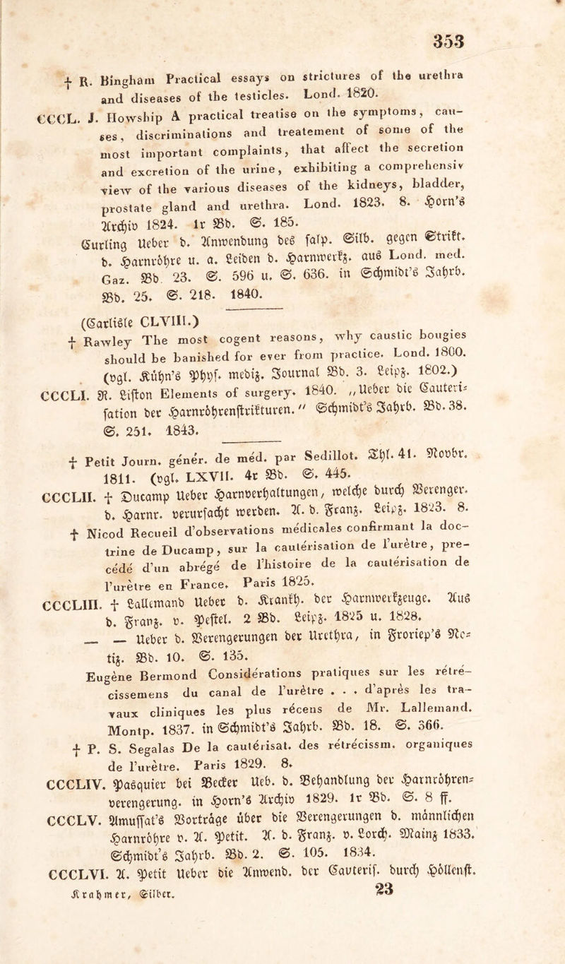 f R. Ringham Practical essays on strictures of the urethra and diseases of the testicles. Lond. 1820. €CCL. J. Howship A practical treatise on lhe Symptoms, Can- nes, discrinxinations and treatement of son.e of the nxost important complaints, that aftect the secretion and excretion of the urine, exhibiting a comprehensiv Tiew of the yarious diseases of the kidneys, bladder, prostate gland and urethra. Lond. 1823. 8. <£>0rn $ 2Cr$iö 1824. Ir 2Sb. ©. 185. Curling Ucber b. 2tnwenbung beS falp. @ilb. 9e9cn b. Harnröhre u. a. ßeiben b. £arnwerfs. aus Lond. med. Gaz. 23b. 23. ©. 596 u. ©. 636. in ©^mibt’S 3at>rb. 25b. 25. ©. 218. 1840. (GardSte CLYIII.) f Rawley The most cogent reasons, why caustic bougies should be banished for ever from practice. Lond. 1800. (rgl. VW* t™bi$. Journal 23b. 3. Seipj. 1802.)^ CCCLL 91. ßiftern Elements of surgery. 1840. „lieber bie Sauted' fation bec £arnr6fyrenftrifturen.  ©cfymibfg 3at)rb. 23b. 38. ©. 251. 1843. f Petit Journ. gener. de med. par Sedillot. SU)U *U 2loübr. 1811. (cgL LXVII. 4r 23b. ©. 445. CCCL1I. f Ducamp lieber ^arnoertjaltungen, weldje burefy SSerenger- b. £arnr. verurfacfyt werben. 2C. b. $cans. ßetpj. 1823. 8. f Nicod Recueil d’observations medicales confirmant la doc- trine deDucarap, sur la caulerisation de l’uretre, pre- cede d’un abrege de Phistoire de la caulerisation de l’uretre en France. Paris 1825. CCCLin. f ßaüemanb Uebec b. Äranff). ber $arnwwfjeuge. 2fu$ ’b. granj. ». $eftel. 2 23b. 8etp*. 1825 u. 1828. __ lieber b. Verengerungen ber Urethra, in grortep’ö 2te* tt§. S3b. 10. ©. 135. Eugene Bermond Considerations pratiques sur les retre- cissemens du canal de Purere . . . <Pap.es les tra- vaux cliniques les plus r^cens de Mr. Lallemand. Montp. 1837. in ©djmibt’ö Safab. 23b. 18. ©♦ 366. f P. S. Segalas De la cauterisat. des retrecissm. organiques de Puretre. Paris 1829. 8. CCCLIV. ^aequier bei 23edet Ueb. b. Veijanblung ber £arnröf)ren-- Verengerung, in >£>orn’6 Tlrdjiv 1829. lr 23b. ©. 8 ff. CCCLV. Slmuffat’« Vorträge über bie Verengerungen b. männlichen £arnröt)re v. 2f. $etit. 2f. b. $ranj. v. ßord). 1833. ©djpnibt’s Safyrb. 23b. 2. @. 105. 1834. CCCLYI. 2t. spetit lieber bie 2tnn?enb. ber (Sauterif. burd) £6Ucnfh tat) nur, ©übet. ^