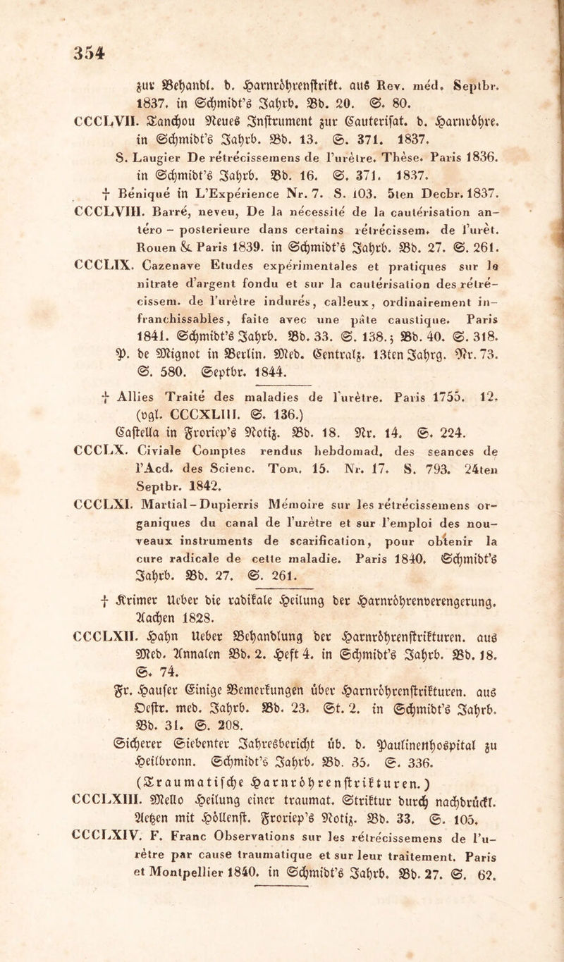 gut* SSetjanbf. b. £arnr6fyrenjtrift, aus Rev. med, Septbr, 1837. in ©cfymibt’g Safyrb. 58b. 20. ©. 80. CCCLVII. £ancfyou 9teue$ Snjtrument gur ©auterijat. b. £arnr6i;re. in @d)mibt’6 3at)rb. 93b. 13. ©. 371. 1837. S. Laugier De retrecissemens de l’urelre. These. Paris 1836. in ©rfjmibt’S Safcrb. 93b. 16. ©. 371. 1837. *}■ Benique in L’Experience Nr. 7. S. 103. 5ten Decbr. 1837. CCCLVIII. Barre, neveu, De la necessite de la caulerisation an- tero - posterieure dans certains relrecissem. de l uret. Rouen &. Paris 1839. in ©djmibt’e Safyrb. 93b. 27. ©. 261. CCCLIX. Cazenaye Etudes experimentales et pratiques sur 1« nitrate d’argent fondu et sur la cauterisation des relre- cissem. de l’uretre indures, calleux, ordinairement in- franehissables, faite avec une pate caustique. Paris 1841. ©cfymibt’S 3at)rb. 93b. 33. ©. 138.3 33b. 40. <§. 318. be SDtignot in 9Serlin. SOleb. ©entralg. 13tcn 3at)rg. 9?r. 73. ©. 580. ©eptbr, 1844. *J- Allies Traite des maladies de l'uretre. Paris 1755. 12. (ogl. CCCXL11I. ©. 136.) ©afieUa in groriep’S 9toti$. 93b. 18. 9tr. 14, ©. 224. CCCLX. Civiale Comptes rendus hebdomad. des seanees de l’Acd. des Scienc. Tom. 15. Nr. 17. S. 793. 24ten Septbr. 1842. CCCLXI. Martial- Dupierris Memoire sur les retrecissemens or~ ganiques du canal de l uretre et sur l’emploi des nou- veaux instruments de scarificalion, pour obtenir la eure radicale de cette maladie. Paris 1840, ©cfymibt’g 3ai)rb. 93b. 27. ©. 261. f .ftrimer lieber bie rabifale Teilung ber £arnr6fyrem>erengerung. tfadjen 1828. CCCLXII. ipafyn lieber 93efyanblung ber 4>arnr6t)renj?rifturen. auä SÜleb. 2(nnaten 93b, 2. £eft4. in ©djmibt’i? Satjrb. 93b. 18. ©♦ 74. gr. Raufer ©inige 93emetfungen über Jparor&tyrenftrifturen. aus Oejlr. meb. 3ai)rb. S3b. 23. ©t. 2. in ©djmibt’6 Satjrb. 93b. 31. ©. 208. ©idjerer ©iebenter SabreSberidjt üb. b. spaulinettljogpital gu £eilbronn. ©djmibt’S Safyvb. 93b. 35. ©. 336. (Sra«matifc^e^arnrol)renftriflurcn.) CCCLXIII. 9)ieUo Teilung einer traumat. ©trütur burd) nad)brü(fl. Sieben mit £öUenjt. groriep’ö «Kotig. 93b. 33, ©. 105. CCCLXIV. F. Franc Observalions sur les retre'cissemens de l’u- retre par cause traumatique et sur leur traitement. Paris et Montpellier 1840. in ©djmibt’6 Safyrb. 93b, 27. ©. 62.