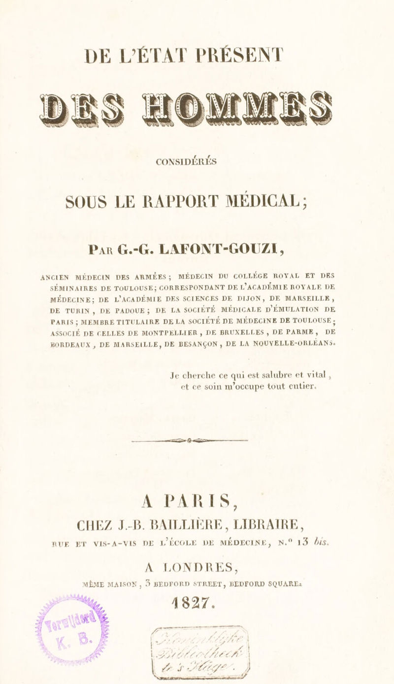 LA SOUS LE RAPPORT MÉDICAL ; Par G.-G. LAFONT-GOUZIH, ANCIEN MÉDECIN DES ARMÉES; MÉDECIN DU COLLÉGE ROYAL ET DES SÉMINAIRES DE TOULOUSE; CORRESPONDANT DE L’ACADÉMIE ROYALE DE MÉDECINE; DE L'AGADÉMIE DES SCIENCES DE DIJON, DE MARSEILLE, DE TURIN , DE PADOUE; DE LA SOCIÉTÉ MÉDICALE D'ÉMULATION DE PARIS ; MEMBRE TITULAIRE DE LA SOCIÉTÉ DE MÉDECINE DE TOULOUSE ; ASSOCIÉ DE CELLES DE MONTPELLIER , DE BRUXELLES , DE PARME, DE BORDEAUX , DE MARSEILLE, DE BESANÇON , DE LA NOUVELLE-ORLÉANS. Je cherche ce qui est salubre et vital, et ce soin m'occupe tout entier. A PARIS, CHEZ J.-B. BAILLIÈRE, LIBRAIRE, RUE ET VIS-A-VIS DE L'ÉCOLE DE MÉDECINE, N.° 13 lus. A LONDRES, MÊME MAISON , $ BEDFORD STREET, BEDFORD SQUARE: NN .