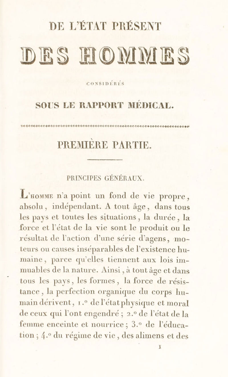 DES HOMMES CONSIDÉRÉS SOUS LE RAPPORT MÉDICAL. CO-C-0-00-P0-0L-60 0-2-00 C-0-P-C-0-L-D-0-0-0-0-0-0-D-0-D-0-D-0-L-0-L-L-T-L-0-C-L-0-0:D0-C-D-0-8-0-2-0-D-0-2-0-0-0-0-0-0.0-0-8-0 PREMIÈRE PARTIE. PRINCIPES GÉNÉRAUX. L'soumr n'a point un fond de vie propre, absolu, indépendant. À tout âge, dans tous les pays et toutes les situations , la durée, la force et l’état de la vie sont le produit ou le résultat de l’action d’une série d’agens, mo- teurs ou causes inséparables de l'existence hu- maine, parce qu’elles tiennent aux lois im- muables de la nature. Ainsi , à tout âge et dans tous les pays, les formes, la force de résis- tance , la perfection organique du corps hu- main dérivent, 1.° de Pétatphysique et moral de ceux qui l’ont engendré ; 2.° de l’état de la femme enceinte et nourrice ; 3.° de l’éduca- ton ; 4.° du régime de vie, des alimens et des