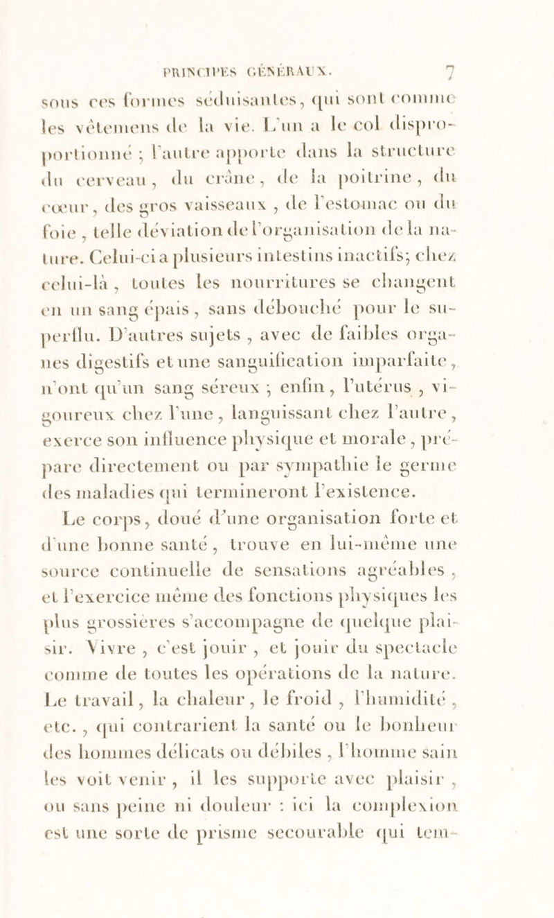 sous ces formes séduisantes, qui sont comme les vêtemens de la vie. L'un a le col dispro- portionné ; Fautre apporte dans la structure du cerveau, du crâne, de la poitrine, du cœur, des gros vaisseaux , de Festomac ou du foie , telle déviation de l'organisation de la na- ture. Celui-ci a plusieurs intestins inacufs; chez celui-là, toutes Les nourritures se changent en un sang épais, sans débouché pour le su- perflu. D’autres sujets , avec de faibles orga- nes digestifs etune sanguifieation imparfaite, n'ont qu'un sang séreux ; enfin, l'utérus , vi- goureux chez l'une, languissant chez l'autre, exerce son influence physique et morale, pré- pare directement ou par sympathie le germe des maladies qui termineront Fexistence. Le corps, doué d’une organisation forte et d'une bonne santé, trouve en lui-même une source continuelle de sensations agréables , et l'exercice même des fonctions physiques Les plus grossières s'accompagne de quelque plai- sir. Vivre, c'est jouir , el jouir du spectacle comme de toutes les opérations de la nature. Le travail, la chaleur, le froid , l'humidité , etc. , qui contrarient la santé ou le bonheur des hommes délicats où débiles , l'homme sain les voit venir , il les supporie avec plaisir, ou sans peine ni douleur : ici la complexion est une sorte de prisme secourable qui Lem