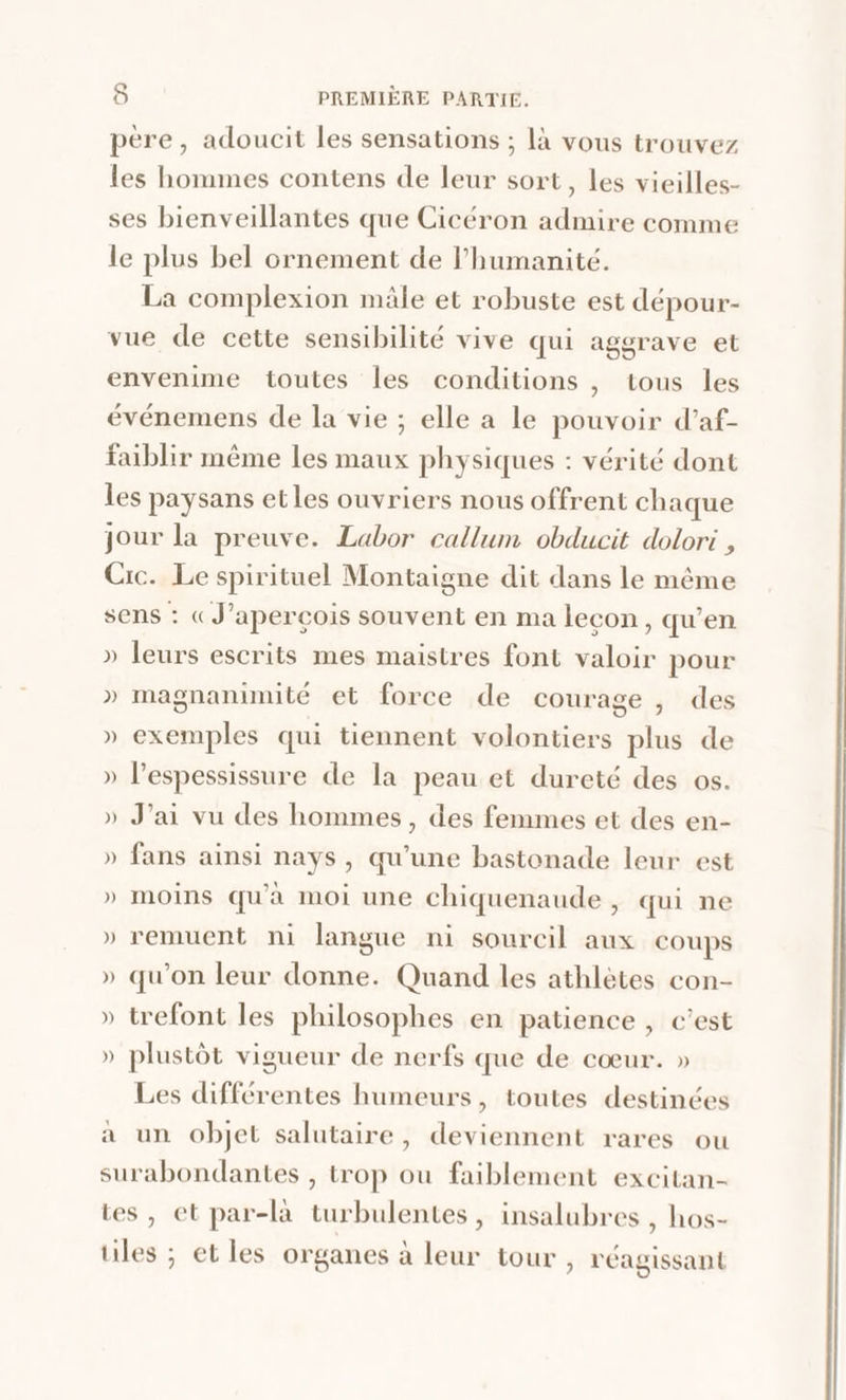 père, adoucit les sensations ; là vous trouvez les hommes contens de leur sort, les vieilles- ses bienveillantes que Cicéron admire comme le plus bel ornement de l'humanité. La complexion mäle et robuste est dépour- vue de cette sensibilité vive qui aggrave et envenime toutes les conditions , tous les événemens de la vie ; elle a le pouvoir d’af- faiblir même les maux physiques : vérité dont les paysans etles ouvriers nous offrent chaque jour la preuve. Labor callum obducit dolori , Cic. Le spirituel Montaigne dit dans le même sens : (J’aperçois souvent en ma lecon, qu’en » leurs escrits mes maistres font valoir pour » magnanimité et force de courage, des » exemples qui tiennent volontiers plus de » l'espessissure de la peau et dureté des os. » J'ai vu des hommes, des femmes et des en- » fans ainsi nays, qu'une bastonade leur est » moins qu'à moi une chiquenaude , qui ne » remuent ni langue ni sourcil aux coups » qu'on leur donne. Quand les athlètes con- » trefont les philosophes en patience , c’est » plustôt vigueur de nerfs que de cœur. » Les différentes humeurs, toutes destinées a un objet salutaire, deviennent rares ou surabondantes , trop ou faiblement excitan- tes, et par-là turbulentes, insalubres , hos- tuiles ; et les organes à leur tour, réagissant