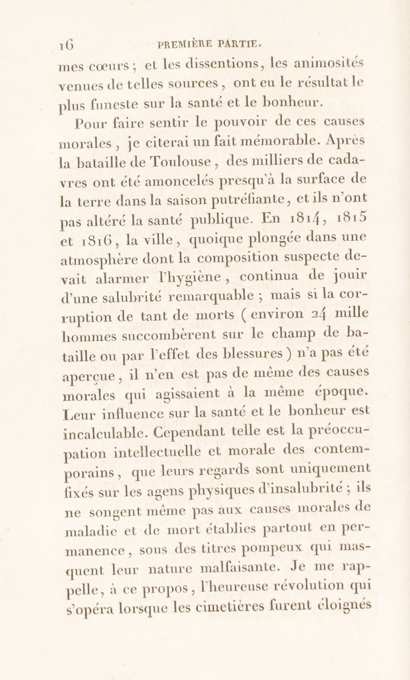 mes cœurs ; et les dissentions, les animosités venues de telles sources, ont eu le résultat le plus funeste sur la santé et le bonheur. Pour faire sentir le pouvoir de ces causes morales , je citerai un fait mémorable. Après la bataille de Toulouse, des milliers de cada- vres ont été amoncelés presqu'a la surface de la terre dans la saison putréfiante, et ils n’ont pas altéré la santé publique. En 1814, 1815 et 1816, la ville, quoique plongée dans une atmosphère dont la composition suspecte de- vait alarmer l'hygiène, continua de jouir d'une salubrité remarquable ; mais si la cor- ruption de tant de morts (environ 24 mille hommes suecombèrent sur le champ de ba- taille ou par l'effet des blessures } n’a pas été apercue, il n’en est pas de même des causes morales qui agissaient àa la même époque. Leur influence sur la santé et le bonheur est incalculable. Cependant telle est la préoccu- pation intellectuelle et morale des contem- porains, que leurs regards sont uniquement fixés sur les agens physiques d'insalubrite ; ils ne songent même pas aux causes morales de maladie et de mort établies partout en per- manence, sous des titres pompeux qui mas- quent leur nature malfaisante. Je me rap- pelle, à ce propos, l'heureuse révolution qui s’opéra lorsque les cimetières furent éloignés