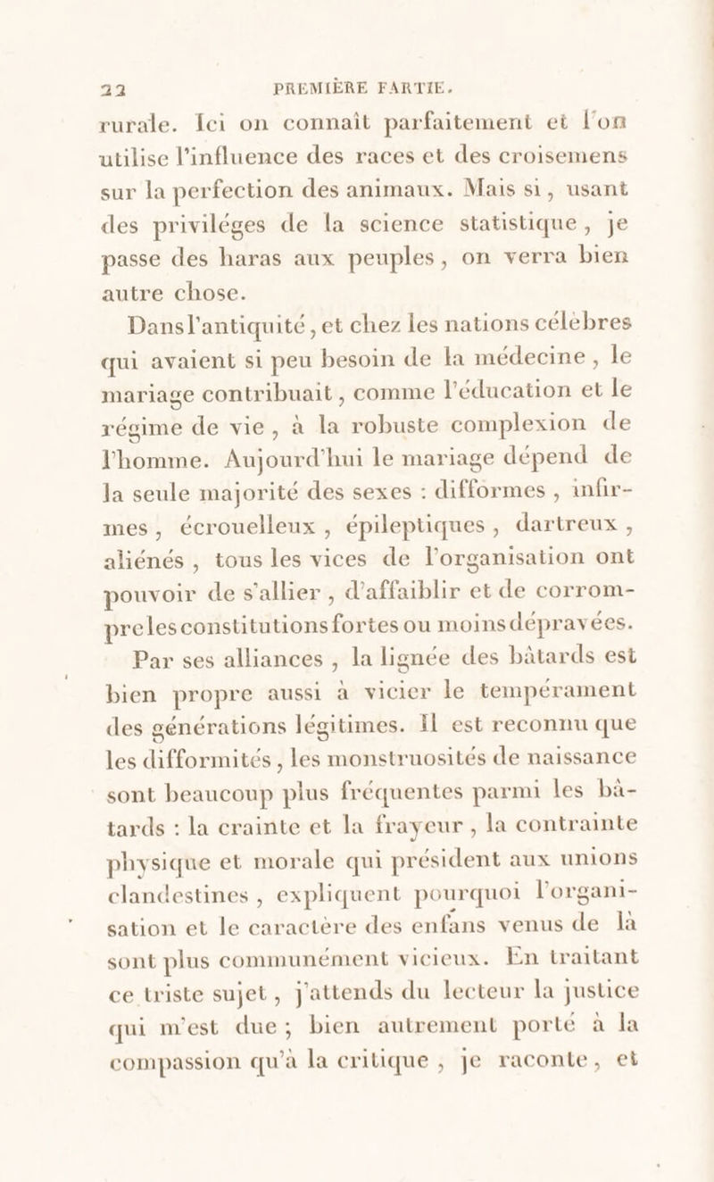 rurale. {ei on connait parfaitement et l’on utilise l'influence des races et des croisemens sur la perfection des animaux. Mais si, usant des priviléges de la science statistique, je passe des haras aux peuples, on verra bien autre chose. Dansl'antiquité , et chez les nations célébres qui avaient si peu besoin de la médecine, le mariage contribuait , comme l'éducation et le régime de vie, à la robuste complexion de l'homme. Aujourd'hui le mariage dépend de la seule majorité des sexes : difformes , uwnfir- mes, écrouelleux , épileptiques, dartreux , aliénés , tous les vices de l’organisation ont pouvoir de s’allier, d’affaiblir et de corrom- preles constitutions fortes ou moins dépravées. Par ses alliances , la lignée des bâtards est bien propre aussi à vicier le tempérament des générations légitimes. Il est reconnu que les difformités , les monstruosités de naissance sont beaucoup plus fréquentes parmi les bà- tards : la crainte et la frayeur , la contrainte physique et morale qui président aux unions clandestines , expliquent pourquoi l’'organi- sation et le caractère des enfans venus de là sont plus communément vicieux. En traitant ce triste sujet, J'attends du lecteur la justice qui m'est due; bien autrement porté à la compassion qu’à la critique , je raconte, et