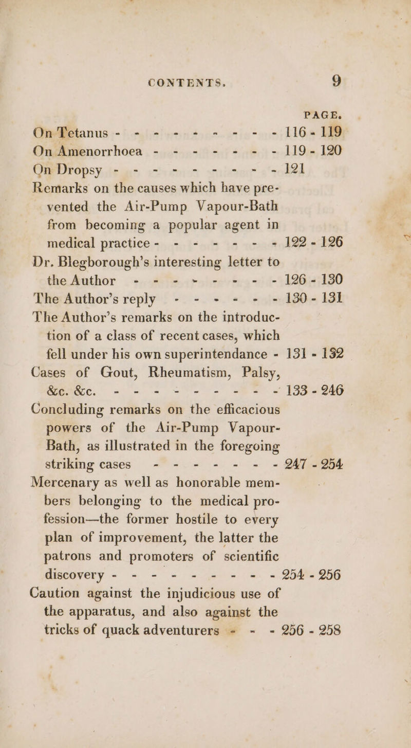 CONTENTS. 9] PAGE. On Tetanus - - - - - - - - - 116-119 On Amenorrhoea - - - - - - - 119-120 On Dropsy - - - - - - - - - 121 Remarks on the causes which have pre- vented the Air-Pump Vapour-Bath from becoming a popular agent in medical practice- - - - - - = 122-126 Dr. Blegborough’s interesting letter to | the Author - - - ~ - - - - 126-130 The Author’s reply - - - - - - 130-131 The Author’s remarks on the introduc- tion of a class of recent cases, which fell under his own superintendance - 131 - 132 Cases of Gout, Rheumatism, Palsy, &amp;c.&amp;c. - - - - - - - - ~ 133-246 Concluding remarks on the efficacious | powers of the Air-Pump Vapour- Bath, as illustrated in the foregoing striking cases - - - - - - ~- 247-254 Mercenary as well as honorable mem- bers belonging to the medical pro- fession—the former hostile to every plan of improvement, the latter the patrons and promoters of scientific discovery - - - - - - - =: = 254%. 956 Caution against the injudicious use of the apparatus, and also against the tricks of quack adventurers - - - 256 - 258