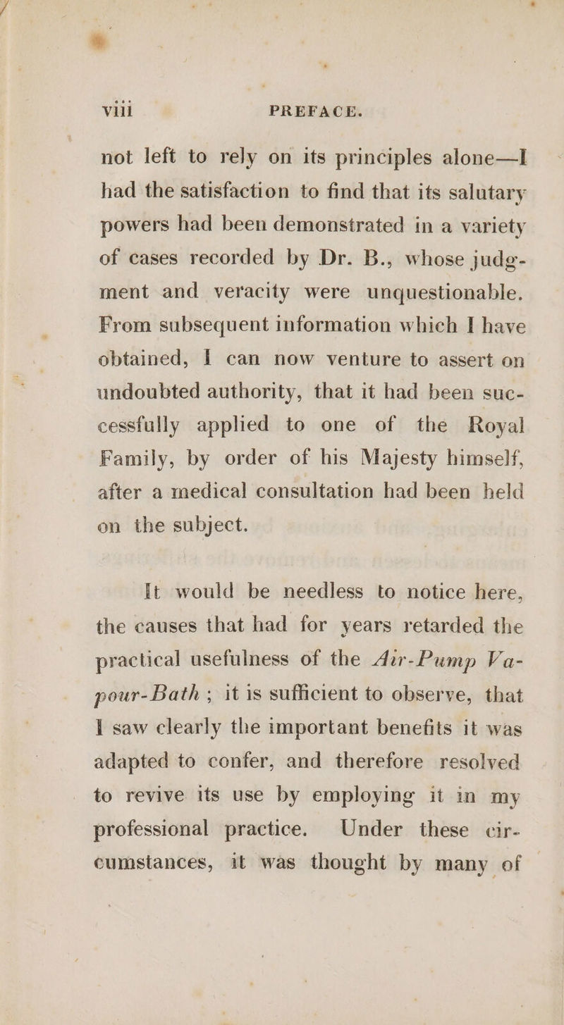 Vill PREFACE. not left to rely on its principles alone—I had the satisfaction to find that its salutary powers had been demonstrated in a variety of cases recorded by Dr. B., whose judg- ment and veracity were unquestionable. From subsequent information which I have obtained, I can now venture to assert on undoubted authority, that it had been suc- cessfully applied to one of the Royal Family, by order of his Majesty himself, after a medical consultation had been held on the subject. It would be needless to notice here, the causes that had for years retarded the practical usefulness of the dir-Pump Va- pour-Bath - it is sufficient to observe, that I saw clearly the important benefits it was adapted to confer, and therefore resolved to revive its use by employing it in my professional practice. Under these cir- cumstances, it was thought by many of —