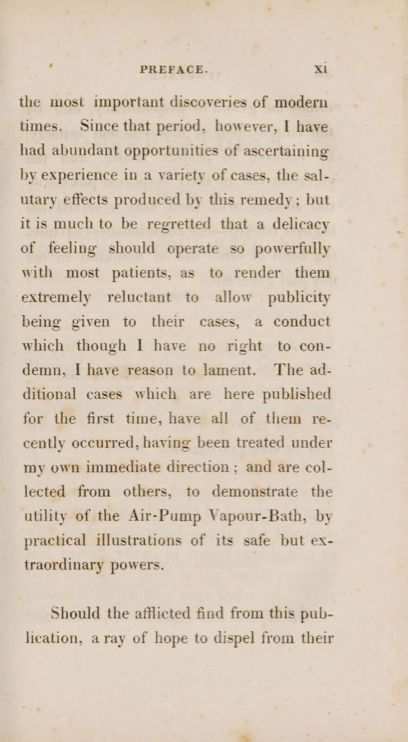 the most important discoveries of modern times. Since that period, however, I have had abundant opportunities of ascertaining by experience in a variety of cases, the sal- utary effects produced by this remedy; but itis much to be regretted that a delicacy of feeling should operate so powerfully with most patients, as to render them extremely reluctant to allow publicity being given to their cases, a conduct which though I have no right to con- demn, I have reason to Jament. The ad- ditional cases which are here published for the first time, have all of them re- cently occurred, having been treated under my own immediate direction; and are col- lected from others, to demonstrate the utility of the Air-Pump Vapour-Bath, by practical illustrations of its safe but ex- traordinary powers. Should the afflicted find from this pub- lication, aray of hope to dispel from their