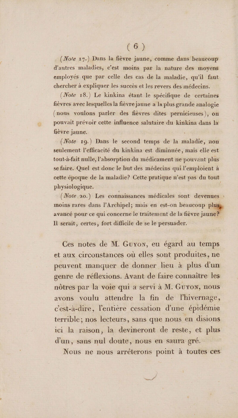 (Note 17.) Dans la fièvre jaune, comme dans beaucoup d’autres maladies, c’est moins par la nature des moyens employés que par celle des cas de la maladie, qu'il faut chercher à expliquer les succès et les revers des médecins. (Note 18.) Le kinkina étant le spécifique de certaines fièvres avec lesquelles la fièvre jaune à la plus grande analogie (nous voulons parler des fièvres dites pernicieuses), on pouvait prévoir cette influence salutaire du kinkina dans la fièvre jaune. | (Note 19.) Dans le second temps de la maladie, non seulement l'efficacité du kinkina est diminuée, mais elle est tout-à-fait nulle, Pabsorption du médicament ne pouvant plus se faire. Quel est donc le but des médecins qui l’emploient à cette époque de la maladie? Cette pratique n’est pas du tout physiologique. | (Note 20.) Les connaissances médicales sont devenues : moins rares dans l’Archipel; mais en est-on beaucoup P'AQ avancé pour ce qui concerne le traitement de la fièvre jaune! Il serait, certes, fort difficile de se le persuader. Ces notes de M. Guxonw, eu égard au temps et aux circonstances où elles sont produites, ne peuvent manquer de donner lieu à plus d'un genre de réflexions. Avant de faire connaitre les nôtres par la voie qui à servi à M. Guyon, nous avons voulu attendre la fin de lhivernage, c’est-à-dire, l'entière cessation d’une épidémie terrible; nos lecteurs, sans que nous en disions ici la raison, la devineront de reste, et plus d’un, sans nul doute, nous en saura gré. Nous ne nous arréterons point à toutes ces