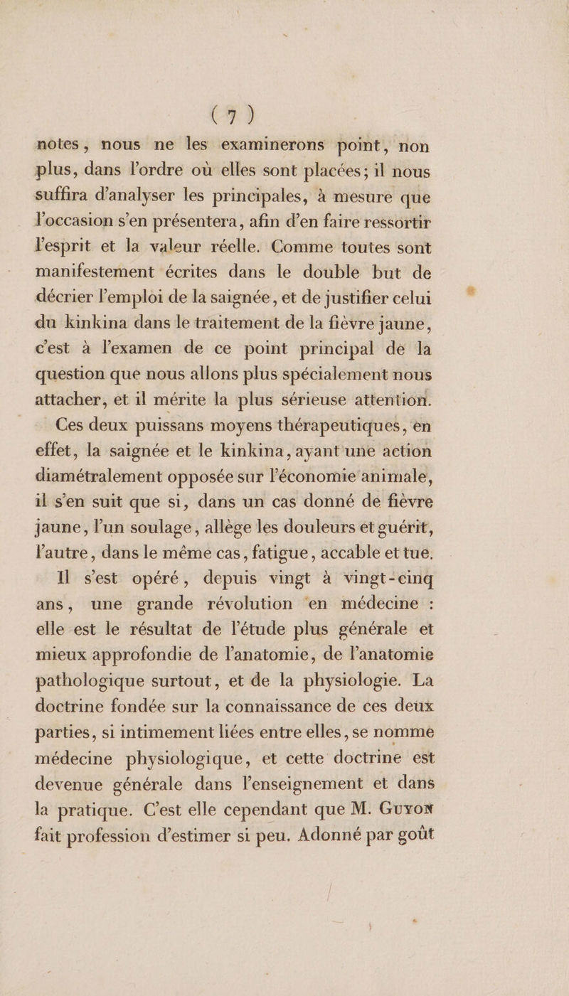(4) notes, nous ne les examinerons point, non plus, dans l’ordre où elles sont placées; il nous suffira d'analyser les principales, à mesure que l'occasion s’en présentera, afin d’en faire ressortir l'esprit et la valeur réelle. Comme toutes sont manifestement écrites dans le double but de décrier l'emploi de la saignée, et de justifier celui du kinkina dans le traitement de la fièvre jaune, c'est à l'examen de ce point principal de la question que nous allons plus spécialement nous attacher, et il mérite la plus sérieuse attention. Ces deux puissans moyens thérapeutiques, en effet, la saignée et le kinkina, ayant une action diamétralement opposée sur l’économie animale, il s'en suit que si, dans un cas donné de fièvre jaune, l’un soulage, allège les douleurs et guérit, l'autre, dans le même cas, fatigue, accable et tue. Il s'est opéré, depuis vingt à vingt-cinq ans, une grande révolution en médecine : elle est le résultat de l'étude plus générale et mieux approfondie de l'anatomie, de l'anatomie pathologique surtout, et de la physiologie. La doctrine fondée sur la connaissance de ces deux parties, si intimement liées entre elles ,se nomme médecine physiologique, et cette doctrine est devenue générale dans l’enseignement et dans la pratique. C’est elle cependant que M. Guxox fait profession d'estimer si peu. Adonné par goût