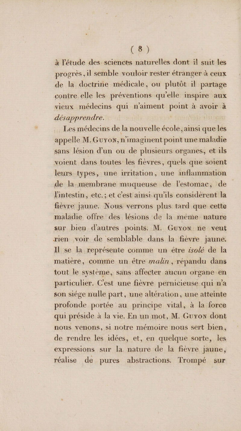 Luis) | à l'étude des sciences naturelles dont à suit les progrès ,1l semble vouloir rester étranger à ceux de la doctrine médicale, ou plutôt 1l partage contre elle les préventions qu'elle inspire aux vieux médecins qui n'aiment point à avoir à désapprendre. | Les médecins de la nouvelle école, ainsi que les appelle M. Guxow, n’imaginent point une maladie sans lésion d’un ou de plusieurs organes, et 1ls voient dans toutes les fièvres, quels que soient leurs types, une irritation, une inflammation _de la-membrane muqueuse de l’estomac, de l'intestin, etc. ; et c'est ainsi qu'ils considèrent la fièvre jaune. Nous verrons plus tard que cette maladie offre des lésions de la méme nature sur bien d'autres points. M. Guyow ne veut rien voir de semblable dans la fièvre jaune. Il se la représente comme un ètre ésolé de la matière, comme un être 72alin, répandu dans tout le système, sans affecter aucun organe en particulier. C’est une fièvre pernicieuse qui n’a son siége nulle part, une altération, une atteinte profonde portée au principe vital, à la force qui préside à la vie. En un mot, M. Guyon dont nous venons, si notre mémoire nous sert bien, de rendre les idées, et, en quelque sorte, les expressions sur la. nature de la fièvre jaune, réalise de pures abstractions. Trompé sur