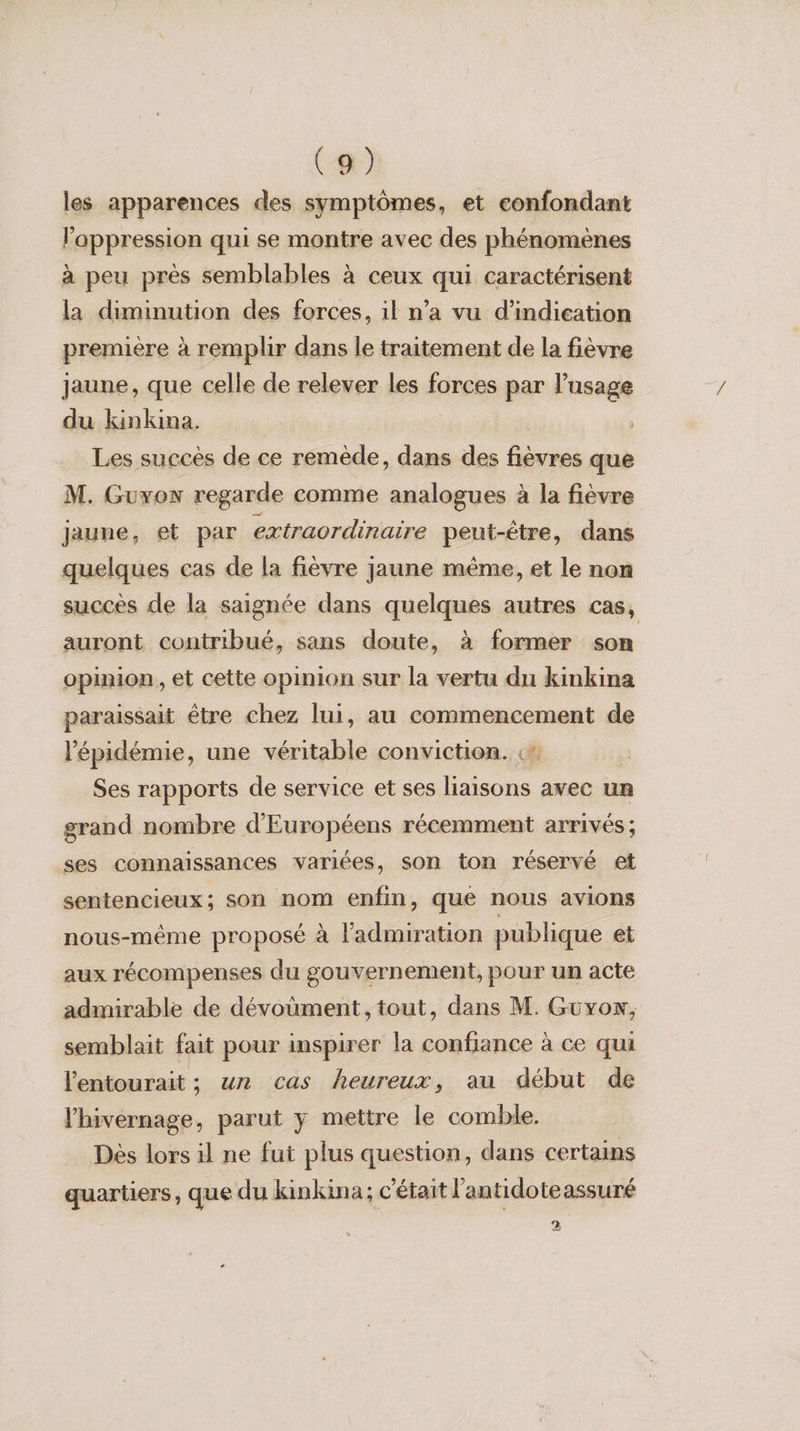 les apparences des symptômes, et confondant l’appression qui se montre avec des phénomènes à peu près semblables à ceux qui caractérisent la diminution des forces, il n’a vu d'indication première à remplir dans le traitement de la fièvre jaune, que celle de relever les forces par l'usage du kinkina. | Les succès de ce remède, dans des fièvres que M. Guxon regarde comme analogues à la fièvre Jaune, et par extraordinaire peut-être, dans quelques cas de la fièvre jaune même, et le non succès de la saignée dans quelques autres cas, auront contribué, sans doute, à former son opinion, et cette opinion sur la vertu du kinkina paraissait être chez lui, au commencement de l'épidémie, une véritable conviction. :* Ses rapports de service et ses liaisons avec un grand nombre d'Européens récemment arrivés; ses connaissances variées, son ton réservé et sentencieux; son nom enim, que nous avions nous-même proposé à l'admiration publique et aux récompenses du gouvernement, pour un acte admirable de dévoument , tout, dans M. Guxow, semblait fait pour inspirer la confiance à ce qui lentourait ; un cas heureux, au début de lhivernage, parut y mettre le comble. Dès lors il ne fut plus question, dans certains quartiers, que du kinkina; c'était l'antidote assuré 2