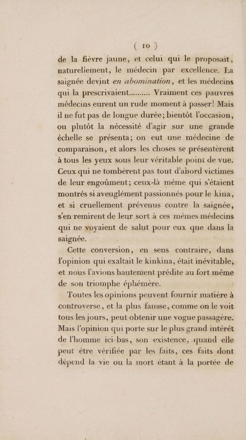 de la fièvre jaune, et celui qui le proposait, naturellement, le médecin par excellence. La saignée devint ex abomination, et les médecins qui la prescrivaient..…..…. . Vraiment ces pauvres médecins eurent un rude moment à passer! Mais il ne fut pas de longue durée; bientôt l’occasion, ou plutôt la nécessité d'agir sur une grande échelle se présenta; on eut une médecine de comparaison, et alors les choses se présentèrent à tous les yeux sous leur véritable point de vue. Ceux qui ne tombèrent pas tout d’abord victimes de leur engoùment; ceux-là même qui s'étaient montrés si aveuglément passionnés pour le kina, et si cruellement prévenus contre la saignée, s'en remirent de leur sort à ces mêmes médecins qui ne voyaient de salut pour eux que dans la saignée. : ‘:.. : ca Cette conversion, en sens contraire, dans Topinion qui exaltait le kinkina, était mévitable, et nous l’avions hautement prédite au fort même de son triomphe éphémère. | Toutes les opinions peuvent fournir matière à controverse, et la plus fausse, comme on le voit tous les jours, peut obtenir une vogue passagère. Mais l'opinion qui porte sur le plus grand intérêt de l’homme ici-bas, son existence, .quand elle peut être vérifiée par les faits, ces faits dont dépend la vie ou la mort étant à la portée de