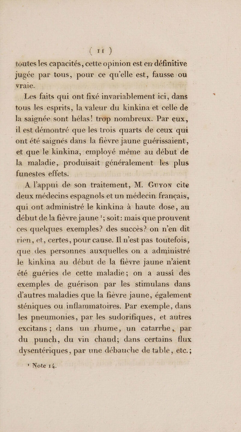 (#F ) toutes les capacités , cette opinion est en définitive jugée par tous, pour ce qu’elle est, fausse ou vraie. Les faits qui ont fixé invariablement ici, dans tous les esprits, la valeur du kinkina et celle de la saignée sont hélas! trop nombreux. Par eux, il est démontré que les trois quarts de ceux qui ont été saignés dans la fièvre jaune guérissaient, et que le kinkina, employé même au début de la maladie, produisait généralement les plus funestes effets. À l'appui de son traitement, M. Guyon cite deux médecins espagnols et un médecin français, qui ont administré le kinkina à haute dose, au début de la fièvre jaune '; soit: mais que prouvent ces quelques exemples? des succès? on n’en dit rien, et, certes, pour cause. Il n’est pas toutefois, que des personnes auxquelles on à administré le kinkina au début de la fièvre Jaune n'aient été guéries de cette maladie; on a aussi des exemples de guérison par les stimulans dans d’autres maladies que la fièvre jaune, également sténiques ou inflammatoires. Par exemple, dans les pneumonies, par les sudorifiques, et autres excitans ; dans un rhume, un catarrhe,, par du punch, du vin chaud; dans certains flux dysentériques, par une débauche de table, etc. ; * Note 14.