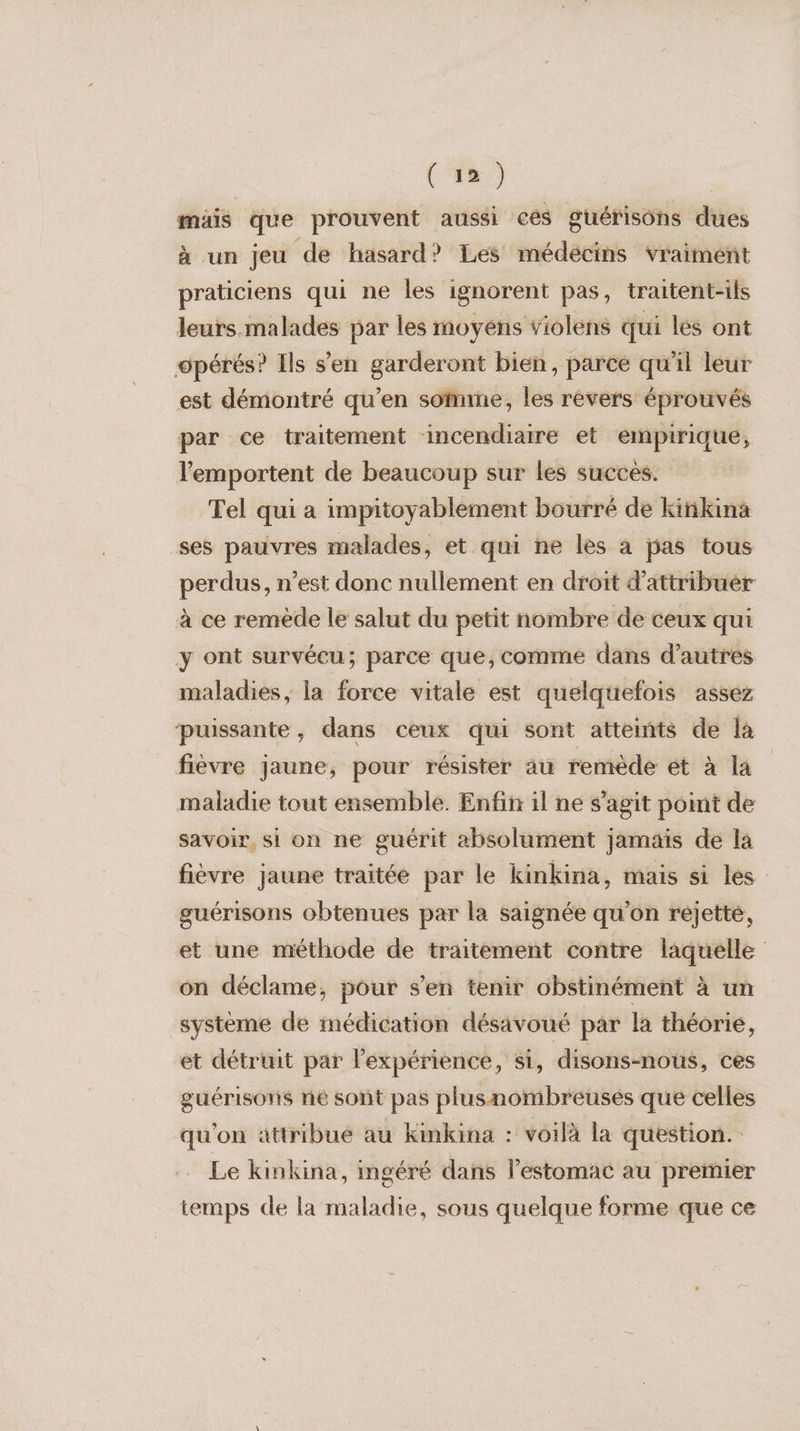 (8) | mais que prouvent aussi cés guérisôhs dues à un jeu de hasard? Les médécins vraiment praticiens qui ne les ignorent pas, traitent-ils leurs malades par les moyens violens qui les ont opérés? Ils s’en garderont bien, parce qu'il leur est démontré qu’en somme, les revers éprouvés par ce traitement incendiaire et empirique, lemportent de beaucoup sur les succes. Tel qui a impitoyablement bourré de kiñkina ses pauvres malades, et qui ne les à pas tous perdus, n’est donc nullement en droit d'attribuer à ce remède le salut du petit nombre de ceux qui y ont survécu; parce que, comme dans d’autres maladies, la force vitale est quelquefois asséz puissante, dans ceux qui sont atteints de là fièvre jaune, pour résister au remède et à la maladie tout ensemble. Enfin il ne s’agit point de savoir. si on ne guérit absolument jamais de la fièvre jaune traitée par le kinkina, mais si les guérisons obtenues par la saignée qu’on rejette, et une méthode de traitement contre laquelle on déclame, pour s’en tenir obstinément à un système de imédication désavoué par la théorie, et détruit par l'expérience, si, disons-nous, ces guérisons né sont pas plusnombreuses que celles qu'on attribue au Kinkina : voilà la question. Le kinkina, imgéré dans lestomac au premier temps de la maladie, sous quelque forme que ce