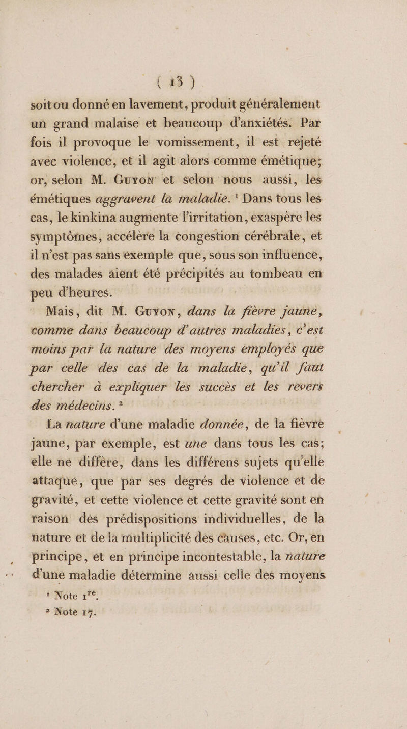 ( 25 ). soitou donné en lavement, produit généralement un grand malaise et beaucoup d’anxiétés. Par fois il provoque le vomissement, il est rejeté avec violence, et il agit alors comme émétique; or, selon M. Guyon et selon nous aussi, les émétiques aggravent la maladie. Dans tous les cas, le kinkina augmente Firritation, exaspère les symptômes, accélère la éongestion cérébrale, et il n’est pas sans éxemple que, sous son influence, des malades aient été précipités au tombeau en peu d'heures. Mais, dit M. Guyon, dans la fièvre jaune, comme dans beaucoup d’autres maladies, c’est moins par la nature des moyens émployés que par celle des cas de la maladie, qu'il faut chercher à expliquer les succès et les revers des médecins. °? La nature d'une maladie donnée, de la fievre jaune, par exemple, est ure dans tous les cas; elle ne diffère, dans les différens sujets qu'elle attaque, que par ses degrés de violence ét de gravité, et cette violence et cette gravité sont en raison des prédispositions individuelles, de la nature et de la multiplicité dés causes, etc. Or, en principe, et en principe incontestable, la naiure d’une maladie détérmine aussi celle des moyens : Note 1”°,