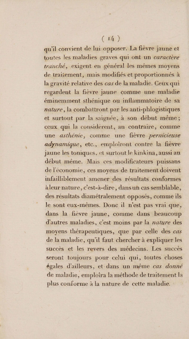 qu'il convient de lui opposer. La fièvre jaune et toutes les maladies graves qui ont un caractère tranché, exigent en général les mêmes moyens de traitement, mais modifiés et proportionnés à la gravité relative des cas de la maladie. Ceux qui regardent la fièvre jaune comme une maladie éminemment sthénique ou inflammatoire de sa nature, la combattront par les anti-phlogistiques et surtout par la saignée, à son début même; ceux. qui la considerent, au contraire, comme une asthénie, comme une fièvre pernicieuse adynamique, etc., emploiront contre la fièvre jaune les toniques, et surtout le kinkina, aussi au début même. Mais ces modificateurs puissans de l'économie, ces moyens de traitement doivent infailliblement amener des résultats conformes àleur nature, c’est-à-dire, dansuñ cas semblable, des résultats diamétralement opposés, comme ils le sont eux-mêmes. Donc il n’est pas vrai que, dans la fièvre jaune, comme dans beaucoup d’autres maladies, c’est moins par la zature des moyens thérapeutiques, que par celle des cas de la maladie, qu'il faut chercher à expliquer les succés et les revers des médecins. Les succès seront toujours pour celui qui, toutes choses égales d’ailleurs, et: dans un même cas donné de maladie, emploira la méthode de traitement la plus conforme à la nature de cette maladie.