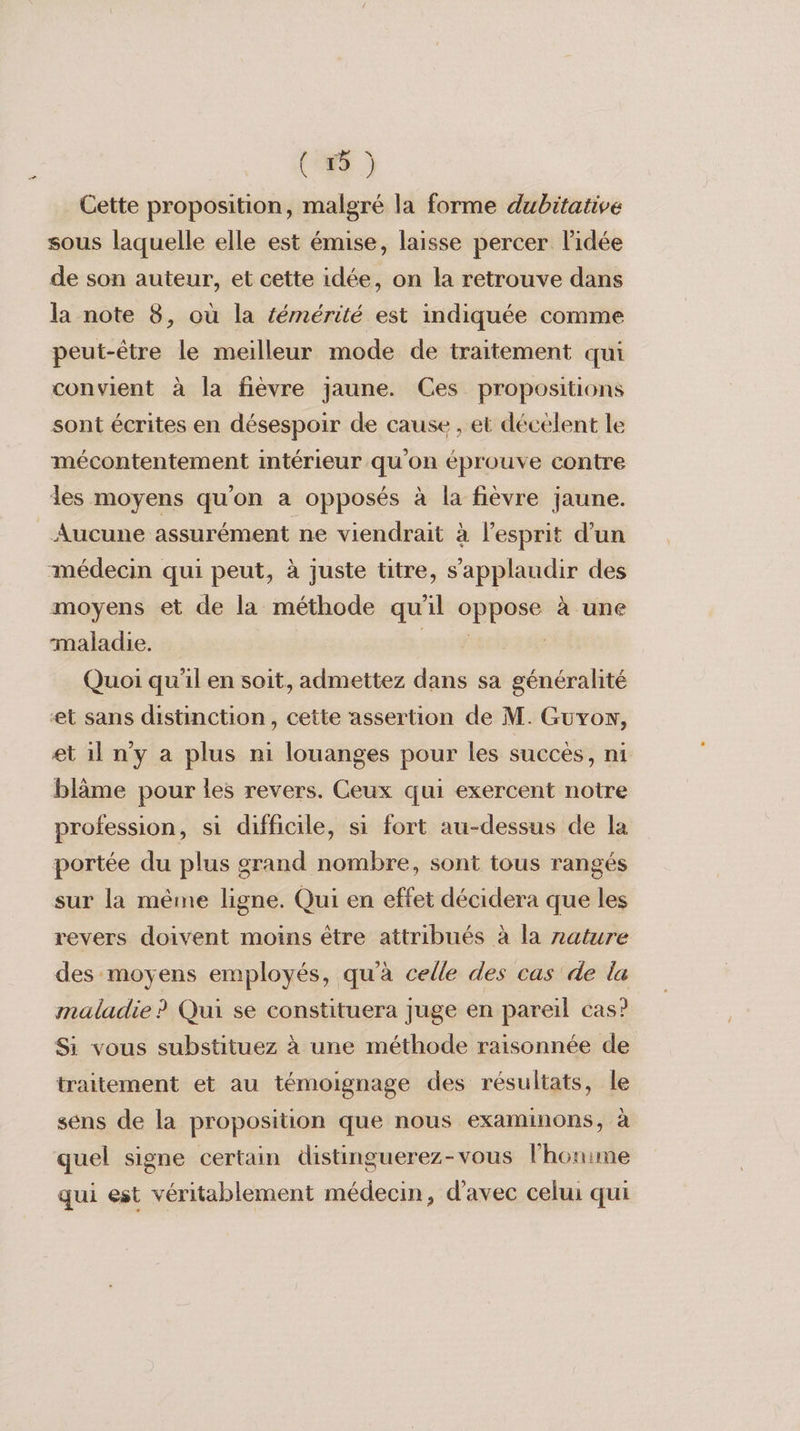 Cette proposition, malgré la forme dubitative sous laquelle elle est émise, laisse percer l'idée de son auteur, et cette idée, on la retrouve dans la note 8, où la témérité est indiquée comme peut-être le meilleur mode de traitement qui convient à la fièvre jaune. Ces propositions sont écrites en désespoir de cause , et décelent le mécontentement intérieur qu'on éprouve contre les moyens qu'on a opposés à la fièvre jaune. Aucune assurément ne viendrait à l'esprit d’un médecin qui peut, à juste titre, s’applaudir des moyens et de la méthode qu'il oppose à une maladie. EU Quoi qu'il en soit, admettez dans sa généralité et sans distinction, cette assertion de M. Guvow, et il n'y a plus ni louanges pour les succès, ni blâme pour les revers. Ceux qui exercent notre profession, si difficile, si fort au-dessus de la portée du plus grand nombre, sont tous rangés sur la même ligne. Qui en effet décidera que les revers doivent moins être attribués à la zature des moyens employés, qu'à celle des cas de la maladie ? Qui se constituera juge en pareil cas? Si vous substituez à une méthode raisonnée de traitement et au témoignage des résultats, le sens de la proposition que nous examinons, à quel signe certain distinguerez-vous lhouime qui est véritablement médecin, d'avec celui qui