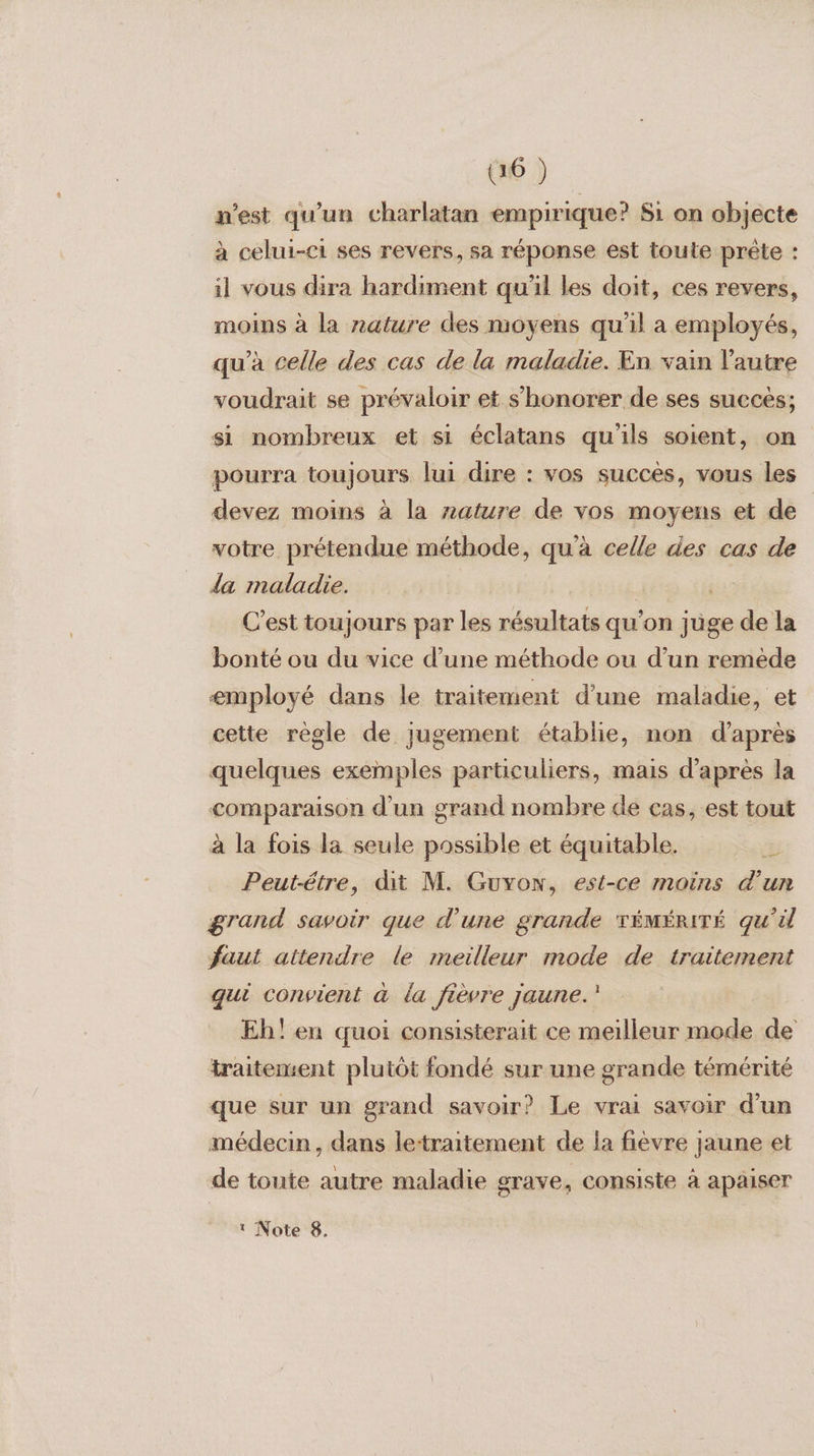 n'est qu'un charlatan empirique? Si on objecte à celui-ec1 ses revers, sa réponse est toute prête : il vous dira hardiment qu'il les doit, ces revers, moins à la nature des moyens qu'il a employés, qu’à celle des cas de la maladie. En vain l'autre voudrait se prévaloir et s’honorer de ses succés; si nombreux et si éclatans qu'ils soient, on pourra toujours lui dire : vos succès, vous les devez moins à la nature de vos moyens et de votre prétendue méthode, qu'à celle des cas de da maladie. | C’est toujours par les résultats qu’on juge de la bonté ou du vice d’une méthode ou d’un remede employé dans le traitement d’une maladie, et cette règle de jugement établie, non d’après quelques exemples particuliers, mais d’après la comparaison d’un grand nombre de cas, est tout à la fois la seule possible et équitable. %: Peut-être, dit M. Guvonw, est-ce moins d'un grand savoir que d’une grande TÉMÉRITÉ qu'il faut attendre le meilleur mode de traitement qui convient à la fièvre jaune.’ Eh! en quoi consisterait ce meilleur mode de traitensent plutôt fondé sur une grande témérité que sur un grand savoir? Le vrai savoir d'un médecin, dans le:traitement de la fièvre jaune et de toute autre maladie grave, consiste à apaiser
