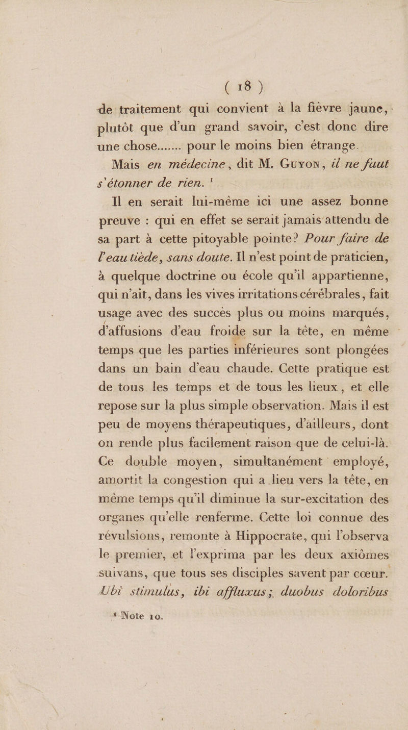 de traitement qui convient à la fièvre jaune, plutôt que d'un grand savoir, c'est donc dire une chose... pour le moins bien étrange. Mais en médecine, dit M. Guyon, &amp; ne faut s'étonner de rien. Il en serait lui-même ici une assez bonne preuve : qui en effet se serait jamais attendu de sa part à cette pitoyable pointe? Pour faire de l’eau tiède, sans doute. Il n’est point de praticien, à quelque doctrine ou école qu'il appartienne, qui n'ait, dans les vives irritations cérébrales, fait usage avec des succès plus ou moins marqués, d’affusions d’eau froide sur la tête, en même temps que les parties inférieures sont plongées dans un bain d’eau chaude. Cette pratique est de tous les temps et de tous les lieux, et elle repose sur la plus simple observation. Mais il est peu de moyens thérapeutiques, d’ailleurs, dont on rende plus facilement raison que de celui-là. Ce double moyen, simultanément employé, amortit la congestion qui a lieu vers la tête, en même temps qu'il diminue la sur-excitation des organes qu'elle renferme. Cette loi connue des révulsions, remonte à Hippocrate, qui lobserva le premier, et l'exprima par les deux axiômes suivans, que tous ses disciples savent par cœur. Ubi stimulus, ibi affluxus; duobus doloribus