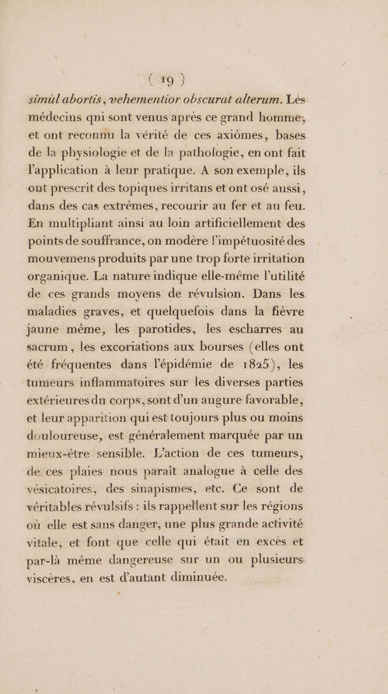 simül abortis, vehementior obscurat alterum. Les médecins qni sont venus après ce grand homme, et ont reconnu la vérité de ces axidômes, bases de la physiologie et de la pathologie, en ont fait l'application à leur pratique. À son exemple, ils ont prescrit des topiques irritans et ont osé aussi, dans des cas extrêmes, recourir au fer et au feu. En multipliant ainsi au loin artificiellement des points de souffrance, on modere l’impétuosité des mouvemens produits par une trop forte irritation organique. La nature indique elle-même l'utilité de ces grands moyens de révulsion. Dans les maladies graves, et quelquefois dans la fièvre jaune même, les parotides, les escharres au sacrum , les excoriations aux bourses (elles ont été fréquentes dans l'épidémie de 1825), les tumeurs inflammatoires sur les diverses parties extérieures du corps, sont d’un augure favorable, et leur apparition qui est toujours plus ou moins douloureuse, est généralement marquée par un mieux-être sensible. L'action de ces tumeurs, de. ces plaies nous paraît analogue à celle des vésicatoires, des sinapismes, etc. Ce sont de véritables révulsifs : ils rappellent sur les régions où elle est sans danger, une plus grande activité vitale, et font que celle qui était en excès et par-là même dangereuse sur un ou plusieurs viscères, en est d'autant diminuée.