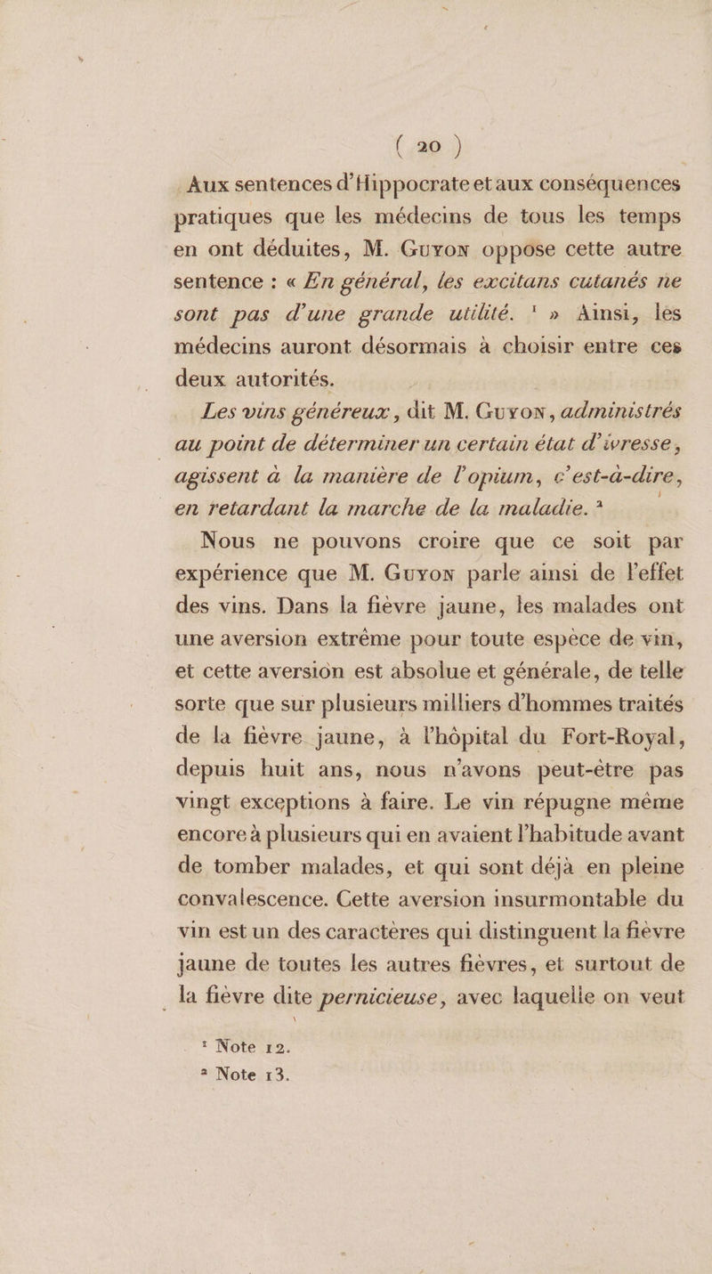 Aux sentences d'Hippocrateetaux conséquences pratiques que les médecins de tous les temps en ont déduites, M. Guron oppose cette autre sentence : « En général, les excitans cutanés ne sont pas d’une grande utilité. ‘ » Ainsi, les médecins auront désormais à choisir entre ces deux autorités. Les vins généreux, dit M. Guyon, administrés au point de déterminer un certain état d'ivresse, agissent à la manière de l'opium, c’est-a-dire, en retardant la marche de la maladie. * Nous ne pouvons croire que ce soit par expérience que M. Guyon parle ainsi de Peffet des vins. Dans la fièvre jaune, les malades ont une aversion extrême pour toute espèce de vin, et cette aversion est absolue et générale, de telle sorte que sur plusieurs milliers d'hommes traités de la fièvre jaune, à Fhopias du Fort-Royal, depuis huit ans, nous n'avons peut-être pas vingt exceptions à faire. Le vin répugne même encore à plusieurs qui en avaient l’habitude avant de tomber malades, et qui sont déjà en pleine convalescence. Cette aversion insurmontable du vin est un des caractères qui distinguent la fièvre jaune de toutes les autres fièvres, et surtout de . la fièvre dite pernicieuse, avec laquelle on veut : Note 12.