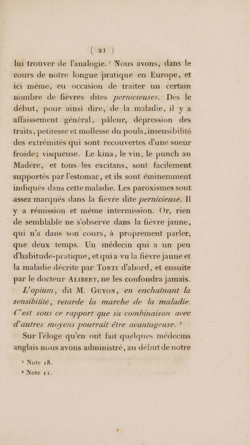 lui trouver de l’analogie. ‘ Nous avons, dans Île cours de notre longue pratique en Europe, et _ici même, eu occasion de traiter un certain nombre de fièvres dites pernicieuses. Des le début, pour ainsi dire, de la maladie, il y a affaissement général, pâleur, dépression des traits, petitesse et mollesse du pouls ,insensibilité des extrémités qui sont recouvertes d’une sueur froide; visqueuse. Le kina, le vin, le punch au Madère, et tous les excitans, sont facilement supportés par l'estomac, et ils sont éminemment indiqués dans cette maladie. Les paroxismes sont assez marqués dans la fièvre dite pernicieuse. Il y a rémission et même intermission. Or, rien de semblable ne s'observe dans la fièvre jaune, qui n'a dans son cours, à proprement parler, que deux temps. Un médecin qui à un peu d'habitude-pratique, etquia vu la fièvre jaune et la maladie décrite par Torrt d’abord, et ensuite par le docteur AriBerr, ne les confondra jamais. L’opium, dit M. Guvow, en enchainant la sensibilité, retarde la marche de la maladie. C’est sous ce rapport que sa combinaison avec d’autres moyens pourrait étre avantageuse. ? Sur l'éloge qu'en ont fait quelques médecins anglais nous avons administré, au début de notre 1 Note 18.