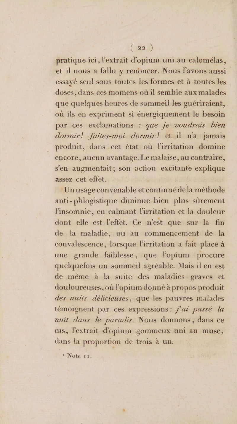 pratique ici, l'extrait d’opium uni au calomélas, et 1l nous a fallu y renoncer. Nous l'avons aussi essayé seul sous toutes les formes et à toutes les doses, dans ces momens où il semble aux malades que quelques heures de sommeil les guériraient, où ils en expriment si énergiquement le besoin par ces exclamations : que je voudrais bien dormir! faites-moi dormir! et il n'a jamais produit, dans cet état où lirritation domine encore, aucun avantage. Le malaise, au contraire, s'en augmentait; son action excitante explique assez cet effet. ‘Un usage convenable et continué dela méthode anti-phlogistique diminue bien plus sûrement insomnie, en calmant lirritation et la douleur dont elle est l'effet. Ce n’est que sur la fin de la maladie, ou au commencement de la convalescence, lorsque lirritation à fait place à une grande faiblesse, que lopium procure quelquefois un sommeil agréable. Mais il en est de inême à la suite des maladies graves et douloureuses, où lopium donné à propos produit des nuits délicieuses, que les pauvres malades témoignent par ces expressions: J'ai passé la nuit dans le paradis. Nous donnons, dans ce cas, l'extrait d’opium gommeux uni au musc, dans la proportion de trois à un. |