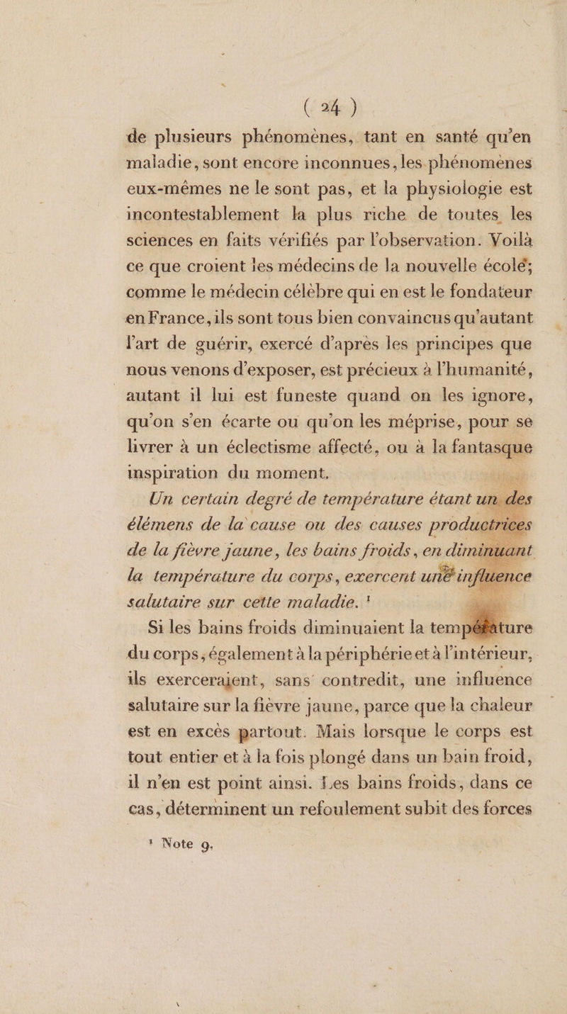 de plusieurs phénomènes, tant en santé qu’en maladie, sont encore inconnues, les phénomènes eux-mêmes ne le sont pas, et la physiologie est incontestablement ka plus riche de toutes les sciences en faits vérifiés par l'observation. Voilà ce que croient ies médecins de la nouvelle écolé; comme le médecin célèbre qui en est le fondateur en France, ils sont tous bien convaincus qu'autant l'art de guérir, exercé d’après les principes que nous venons d'exposer, est précieux à l'humanité, autant il lui est funeste quand on les ignore, qu'on s'en écarte ou qu’on les méprise, pour se livrer à un éclectisme affecté, ou à la ne à inspiration du moment,    FR certain debré de à be étant i de la gi; jaune, les bains froids, en did) la sempéreure du corps, exeregrt “D du corps, ee Le ed | ils exercerajent, sans’ contredit, une influence salutaire sur la fièvre jaune, parce que la chaleur est en excès partout. Mais lorsque le corps est tout entier et à la fois plongé dans un bain froid, il n'en est point ainsi. Les bains froids, dans ce cas, déterminent un refoulement subit des forces