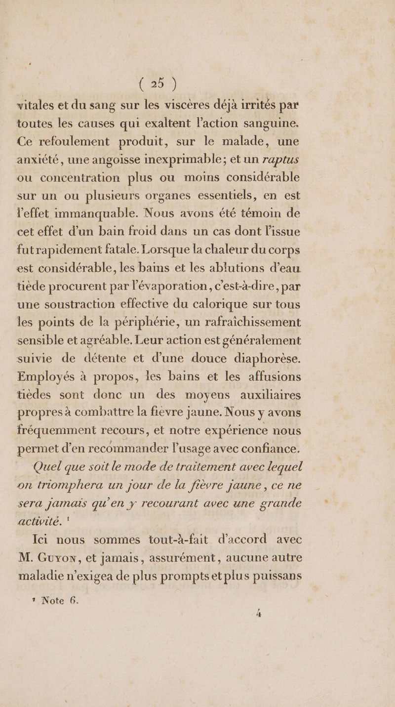 vitales et du sang sur les viscères déjà irrités par toutes les causes qui exaltent l’action sanguine. Ce refoulement produit, sur le malade, une anxiété, une angoisse inexprimable; et un raptus ou concentration plus ou moins considérable sur un ou plusieurs organes essentiels, en est l'effet immanquable. Nous avons été témoin de cet effet d’un bain froid dans un cas dont l'issue futrapidement fatale. Lorsque la chaleur du corps est considérable, les bams et les ablutions d’eau tiède procurent par l'évaporation, c'est-à-dire, par une soustraction effective du calorique sur tous les points de la périphérie, un rafraichissement sensible et agréable, Leur action est généralement suivie de détente et d’une douce diaphorèse. Employés à propos, les bains et les affusions tièdes sont donc un des moyens auxiliaires propres à combattre la fievre jaune. Nous y avons fréquemment recours, et notre expérience nous permet d’en recommander l'usage avec confiance. Quel que soit le mode de traitement avec lequel on triomphera un jour de la fièvre jaune, ce ne sera jamais qu’en y recourant avec une grande activité. ‘ Ici nous sommes tout-à-fait d'accord avec M. Guyow, et jamais, assurément, aucune autre maladie n’exigea de plus promptsetplus puissans