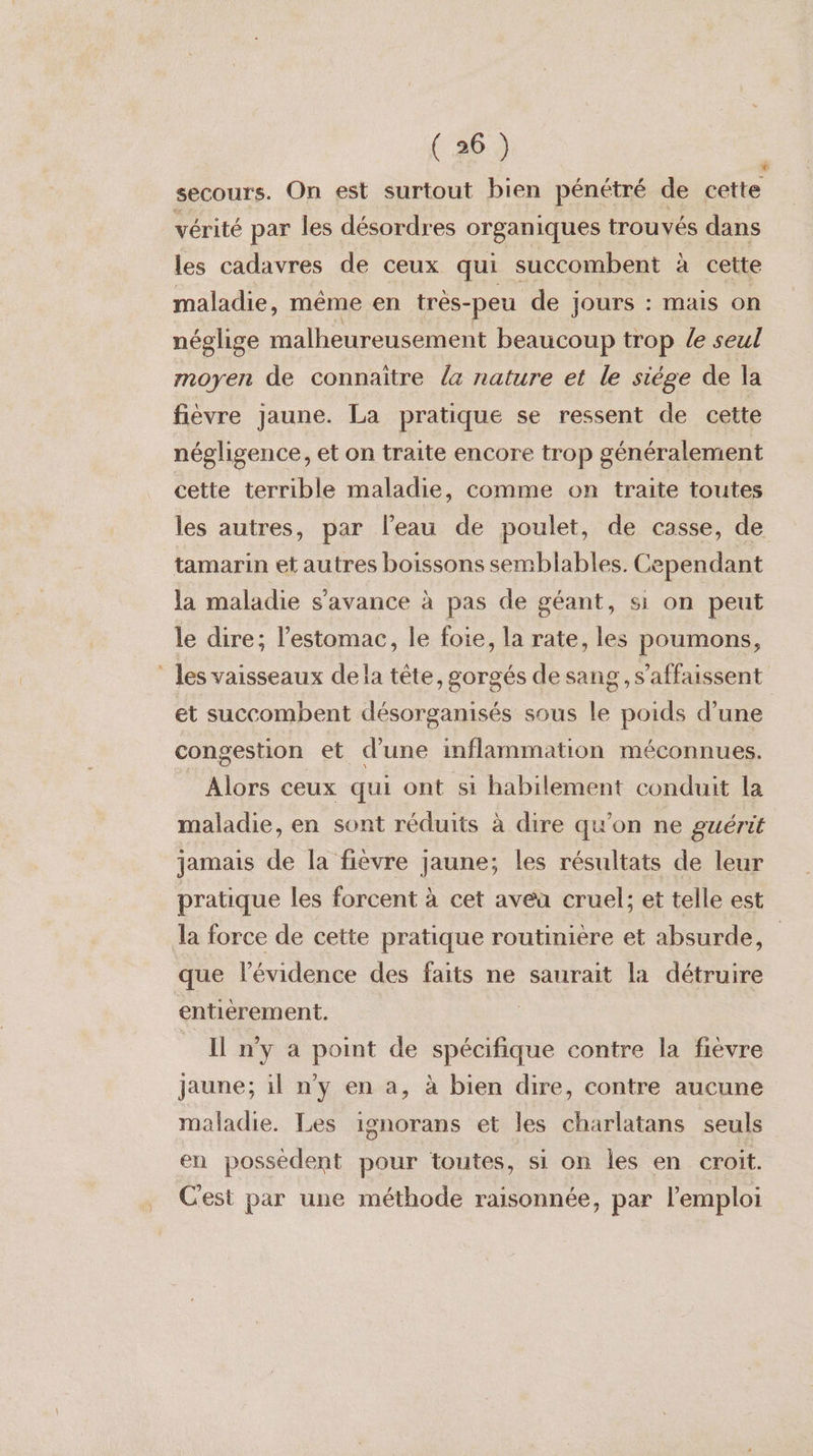 ’ secours. On est surtout bien pénétré de cette vérité par les désordres organiques trouvés dans les cadavres de ceux qui succombent à cette maladie, même en trés-peu de jours : mais on néglige malheureusement beaucoup trop le seul moyen de connaitre {4 nature et le siége de la fièvre jaune. La pratique se ressent de cette négligence, et on traite encore trop généralement cette terrible maladie, comme on traite toutes les autres, par l’eau de poulet, de casse, de tamarin et autres boissons semblables. Cependant la maladie s’avance à pas de géant, si on peut le dire; l'estomac, le foie, la rate, les poumons, _ les vaisseaux dela tête, gorgés de sang, s’affaissent et succombent désorganisés sous le poids d’une congestion et d'une inflammation méconnues. Alors ceux qui ont si habilement conduit la maladie, en sont réduits à dire qu'on ne guérit jamais de la fièvre jaune; les résultats de leur pratique les forcent à cet avea cruel; et telle est la force de cette pratique routinière et absurde, que lévidence des faits ne saurait la détruire entierement. Il n’y a point de spécifique contre la fièvre jaune; il n'y en a, à bien dire, contre aucune maladie. Les ignorans et les charlatans seuls en possèdent pour toutes, si on les en croit. Cest par une méthode raisonnée, par l'emploi