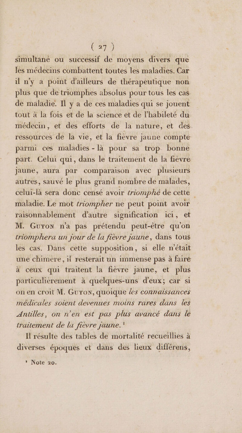 simultanée ou successif de moyens divers que es médecins combattent toutes les maladies. Car il n’y à point d’ailleurs de thérapeutique non plus que de triomphes absolus pour tous les cas de maladie. Il y a de ces maladies qui se jouent tout à la fois et de la science et de l’habileté du médecin, et des efforts de la nature, et des. ressources de la vie, et la fièvre jaune compte parmi ces maladies - là pour sa trop bonne part. Celui qui, dans le traitement de la fièvre jaune, aura par comparaison avec plusieurs autres, sauvé le plus grand nombre de malades, celui-là sera donc censé avoir triomphé de cette maladie. Le mot triompher ne peut point avoir raisonnablement d'autre signification ici, et M. Guyon n'a pas prétendu peut-être quon triomphera un jour de la fièvre jaune, dans tous les cas. Dans cette supposition, si elle n'était une chimere, il resterait un immense pas à faire à ceux qui traitent la fièvre jaune, et plus particulièrement à quelques-uns d'eux; car si on en croit M. Gurow, quoique {es connaissances médicales soient devenues moins rares dans les Antilles, on n'en est pas plus avancé dans le traitement de la fièvre jaune.’ Il résulte des tables de mortalité recueillies à diverses époques et dans des lieux différens,
