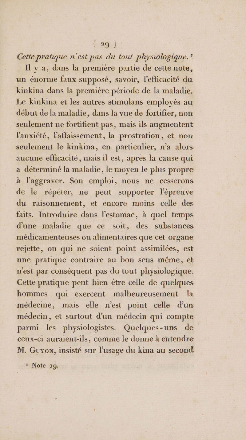 Cette pratique n'est pas du tout physiologique. Il y a, dans la première partie de cette note, un énorme faux supposé, savoir, l'efficacité du kinkina dans la première période de la maladie. Le kinkina et les autres stimulans employés au début de la maladie, dans la vue de fortifier, non seulement ne fortifient pas, mais ils augmentent anxiété, l’affaissement, la prostration, et non seulement le kinkina, en particulier, n'a alors aucune efficacité, mais il est, après la cause qui a déterminé la maladie, le moyen le plus propre à l’aggraver. Son emploi, nous ne cesserons de le répéter, ne peut supporter l'épreuve du raisonnement, et encore moins celle des faits. Introduire dans l'estomac, à quel temps d’une maladie que ce soit, des substances médicamenteuses ou alimentaires que cet organe rejette, ou qui ne soient point assimilées, est une pratique contraire au bon sens même, et n'est par conséquent pas du tout physiologique. Cette pratique peut bien être celle de quelques hommes qui exercent malheureusement la médecine, mais elle n'est point celle dun médecin, et surtout d’un médecin qui compte parmi les physiologistes. Quelques-uns de ceux-ci auraient-ils, comme le donne à entendre M. Guyon, insisté sur l’usage du kina au second