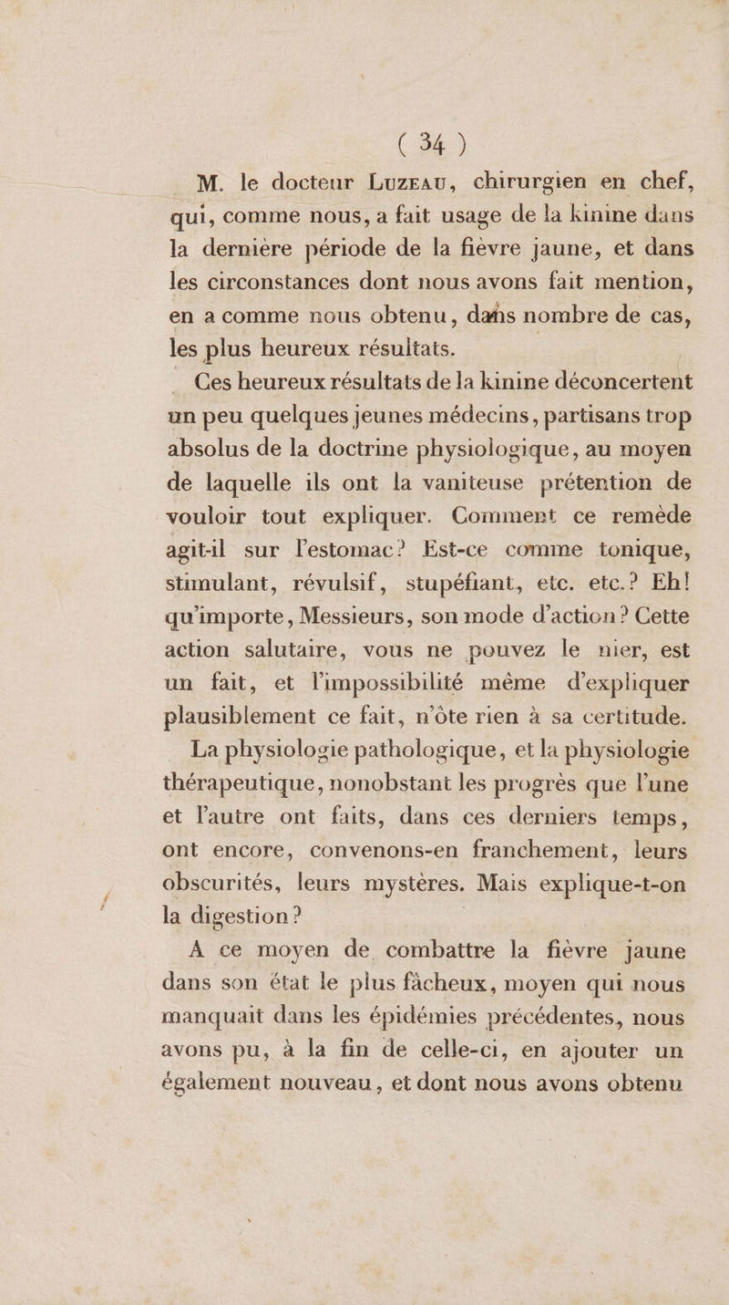 . M. le docteur Luzeau, chirurgien en chef, qui, comme nous, a fait usage de la kinine dans la dernière période de la fièvre jaune, et dans les circonstances dont nous avons fait mention, en a comme nous obtenu, das nombre de cas, les plus heureux résultats. | | Ces heureux résultats de la kinine déconcertent un peu quelques jeunes médecins, partisans trop absolus de la doctrine physiologique, au moyen de laquelle ils ont la vaniteuse prétention de vouloir tout expliquer. Comment ce remède agitil sur l’estomac? Est-ce comme tonique, stimulant, révulsif, stupéfiant, etc. etc.? Eh! qu'importe, Messieurs, son mode d'action? Cette action salutaire, vous ne pouvez le nier, est un fait, et l'impossibilité même d'expliquer plausiblement ce fait, n'ôte rien à sa certitude. La physiologie pathologique, et la physiologie thérapeutique, nonobstant les progrès que l’une et l'autre ont faits, dans ces derniers temps, ont encore, convenons-en franchement, leurs obscurités, leurs mystères. Mais explique-t-on la digestion ? | A ce moyen de combattre la fièvre jaune dans son état le plus fâcheux, moyen qui nous manquait dans les épidémies précédentes, nous avons pu, à la fin de celle-ci, en ajouter un également nouveau, et dont nous avons obtenu