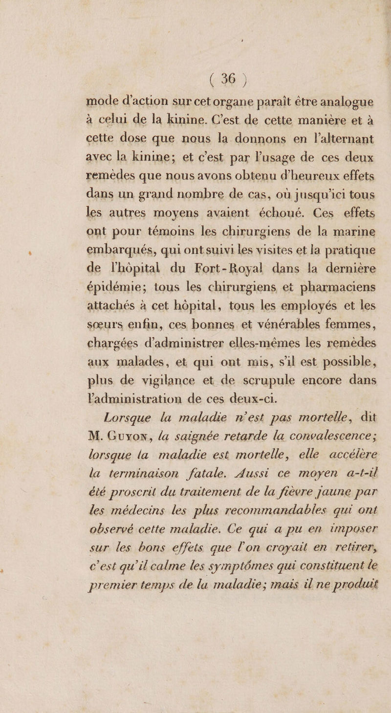 mode d'action sur cet organe parait être analogue à celui de la kinine. C’est de cette manière et à cette dose que nous la donnons en l’alternant avec la kinine; et c'est par l'usage de ces deux remèdes que nous avons obtenu d’heureux effets dans un grand nombre de cas, où jusqu'ici tous les autres moyens avaient échoué. Ces effets ont pour témoins les chirurgiens de la marine embarqués, qui ont suivi les visites et la pratique de l'hôpital du Fort-Royal dans la dernière épidémie; tous les chirurgiens et pharmaciens attachés à cet hôpital, tous les employés et les sœurs enfin, ces bonnes et vénérables femmes, chargées d’administrer elles-mêmes les remèdes aux malades, et qui ont mis, s’il est possible, plus de vigilance et de scrupule encore dans l'administration de ces deux-ci. Lorsque la maladie n’est pas mortelle, dit M. Guyon, {a saignée retarde la convalescence; lorsque la maladie est mortelle, elle accélere la terminaison fatale. Aussi ce moyen a-t-il été proscrit du traitement de la fièvre jaune par les médecins les plus recommandables qui ont observé cette maladie. Ce qui a pu en imposer sur les bons effets que l’on croyait en retirer, c’est qu’il calme les symptômes qui constituent le premier temps de la maladie; mais il ne produit