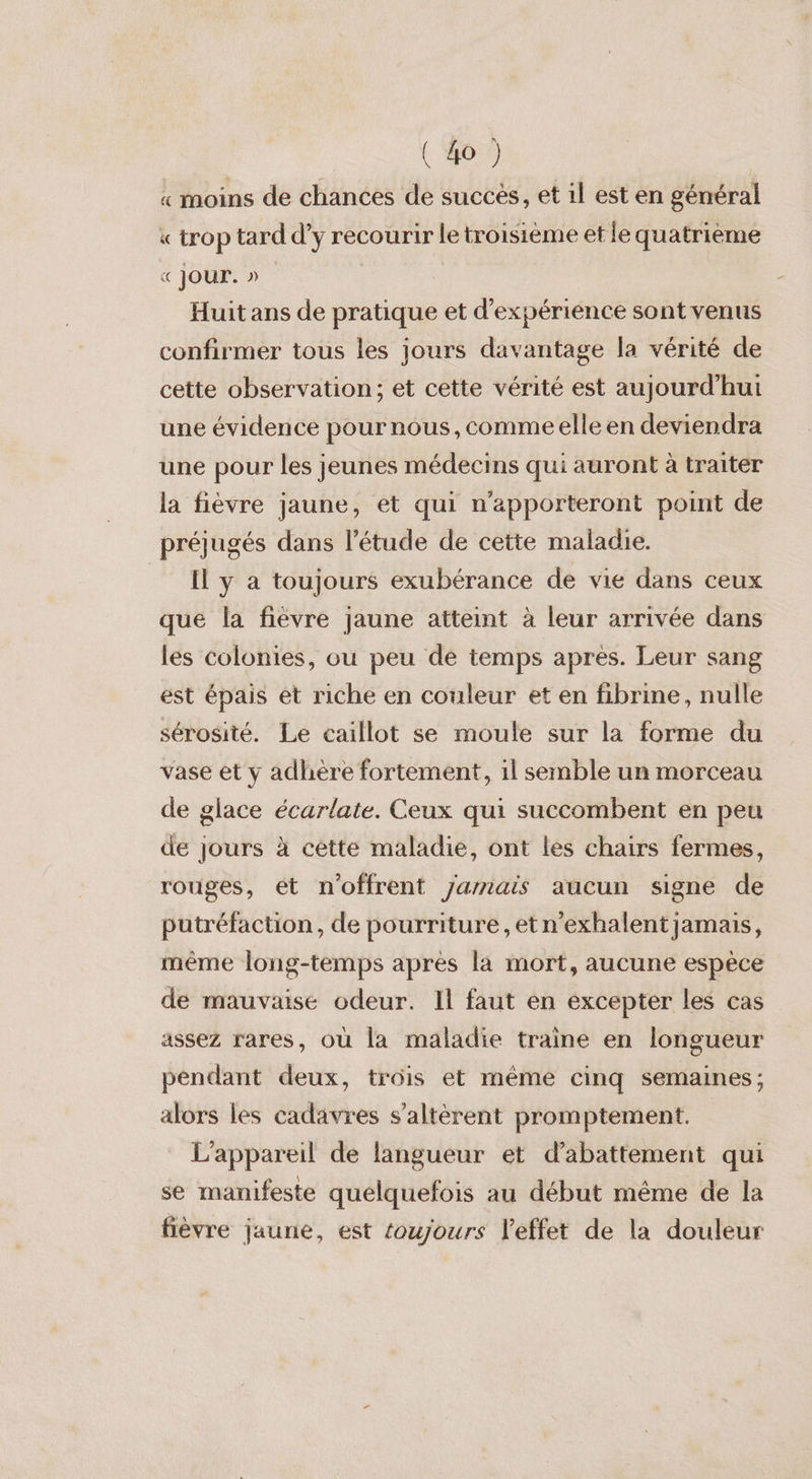 « moins de chances de succès, et il est en général « trop tard d'y recourir le troisième et le quatrième « Jour.» | Huit ans de pratique et d'expérience sont venus confirmer tous les jours davantage la vérité de cette observation; et cette vérité est aujourd'hui une évidence pournous, comme elle en deviendra une pour les jeunes médecins qui auront à traiter la fièvre jaune, et qui n'apporteront point de préjugés dans l'étude de cette maladie. _ I y a toujours exubérance de vie dans ceux que la fiévre jaune atteint à leur arrivée dans les colonies, ou peu de temps après. Leur sang ést épais et riche en couleur et en fibrine, nulle sérosité. Le caillot se moule sur la forme du vase et y adhère fortement, 1l semble un morceau de glace écarlate. Ceux qui succombent en peu de jours à cette maladie, ont les chairs fermes, rouges, et n'offrent yarnais aucun signe de putréfaction, de pourriture, etn’exhalent jamais, même long-temps apres la mort, aucune espèce de mauvaise odeur. Il faut en éxcepter les cas assez rares, où la maladie traine en longueur pendant deux, trois et même cinq semaines; alors les cadavres s’altèrent promptement. L'appareil de langueur et d’abattement qui se manifeste quelquefois au début même de la fièvre jaune, est toujours l'effet de la douleur