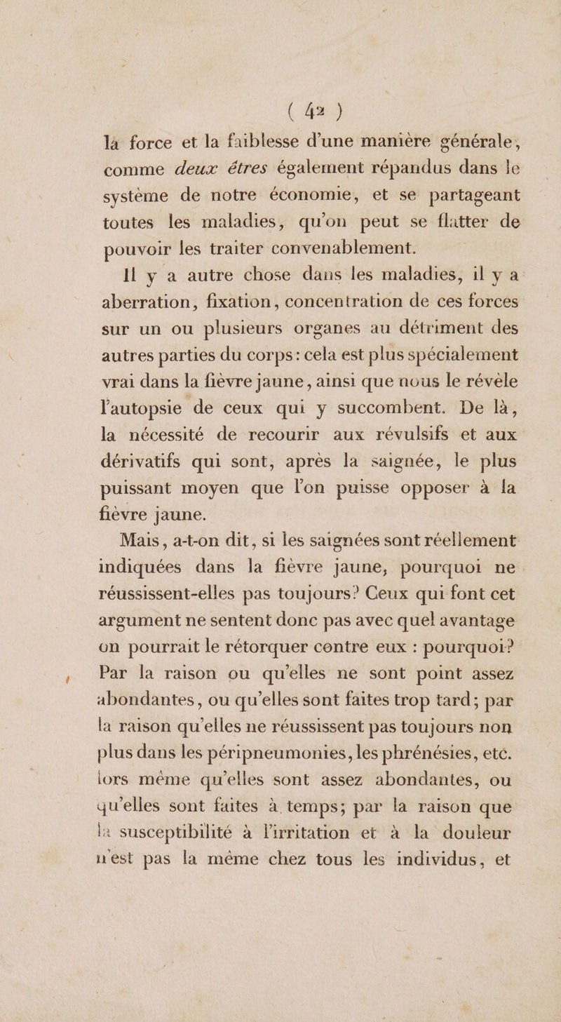 (4) la force et la faiblesse d’une manière générale; comme deux étres également répandus dans le système de notre économie, et se partageant toutes les maladies, qu'on peut se flatter de pouvoir les traiter convenablement. Il y a autre chose dans les maladies, il y à aberration, fixation, concentration de ces forces sur un ou plusieurs organes au détriment des autres parties du corps: cela est plus spécialement vrai dans la fièvre jaune , ainsi que nous le révèle l'autopsie de ceux qui y succombent. De là, la nécessité de recourir aux révulsifs et aux dérivatifs qui sont, après la saignée, le plus puissant moyen que l'on puisse opposer à {a fièvre jaune. Mais, at-on dit, si les saignées sont réellement indiquées dans la fièvre jaune, pourquoi ne réussissent-elles pas toujours? Ceux qui font cet argument ne sentent donc pas avec quel avantage on pourrait le rétorquer contre eux : pourquoi? Par la raison ou qu'elles ne sont point assez abondantes, ou qu’elles sont faites trop tard; par la raison qu'elles ne réussissent pas toujours non plus dans les péripneumonies, les phrénésies, eté. lors même qu'elles sont assez abondantes, ou qu'elles sont faites à temps; par la raison que l: susceptibilité à lirritation et à la douleur n'est pas la même chez tous les individus, et