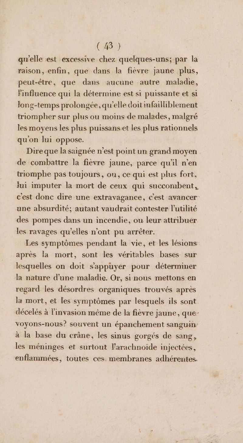 ( 45 } qu'elle «est excessive chez quelques-uns; par la raison, enfin, que dans la fièvre jaune plus, peut-être, que dans aucune autre maladie, Finfluence qui la détermine est si puissante et si Fong-temps prolongée, qu’elle doit imfailliblement triompher sur plus ou moins de malades, malgré les moyens les plus puissans-et les plus rationnels qu'on lui oppose. Dire que la saignée n'est point un grand moyen de combattre la fièvre jaune, parce qu'il n’en triomphe pas toujours, ou, ce qui est plus fort, fui imputer la mort de ceux qui succombent,, cest donc dire une extravagance, c’est avancer une absurdité; autant vaudrait contester l'utilité des pompes dans un incendie, ou leur attribuer les ravages qu’elles n’ont pu arrêter. Les symptômes pendant la vie, et les lésions après la mort, sont les véritables bases sur lesquelles on doit s'appuyer pour déterminer la nature d’une maladie. Or, si nous mettons en regard les désordres organiques trouvés après la mort, et les symptômes par lesquels ils sont décelés à l'invasion même de la fièvre jaune, que- voyons-nous? souvent un épanchement sanguin à la base du erâne, les sinus gorgés de sang, les méninges et surtout Farachnoïde injectées, enflammées, toutes ces membranes adhérentes.