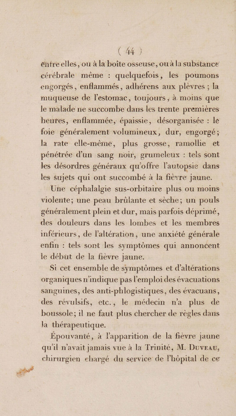 (443 éñütre elles, ou à la boîte osseuse, ou à la substance cérébrale même : quelquefois, les poumons engorgés , enflammés, adhérens aux plévres ; la muqueuse de l'estomac, toujours; à. moins que le malade ne succombe dans les trente premières heures, enflammée, épaissie, désorganisée : le foie généralement volumineux, dur, engorgé ; la rate elle-même, plus grosse, ramollie et pénétrée d’un sang noir, grumeleux : tels sont les désordres généraux qu'offre l'autopsie dans les sujets qui ont succombé à la fièvre jaune. Une céphalalgie sus-orbitaire plus ou moins violente; une peau brülante et sèche; un pouls généralement plein et dur, mais parfois déprimé, des douleurs dans les lombes et les membres inférieurs, de laltération, une anxiété générale enfin : tels sont les symptômes qui annoncent le débüt de la fièvre jaune. | Si cet ensemble de symptômes et d’altérations organiques n'indique pas l'emploi des évacuations sanguines, des anti-phlogistiques, des évacuans, des révulsifs, etc., le médecin n’a plus de boussole; il ne faut plus chercher de règles dans la thérapeutique. Épouvanté, à l'apparition de la fièvre jaune qu'il n'avait jamais vue à la Trinité, M. Duvrau, chirurgien chargé du service de l'hôpital de ce