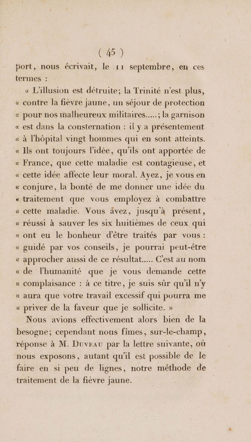 (4) « L'illusion est détruite; la Trinité n’est plus, contre la fièvre jaune, un séjour de protection pour nos malheureux militaires…..; la garnison est dans la consternation : 1l y a présentement à l'hôpital vingt hommes qui en sont atteints. Ils ont toujours l’idée, qu'ils ont apportée de France, que cette maladie est contagieuse, et cette idée affecte leur moral. Ayez, je vous en conjure, la bonté de me donner une idée du cette maladie. Vous ävez, jusqu'à présent, réussi à sauver les six huitièmes de ceux qui ont eu le bonheur d’être traités par vous: guidé par vos conseils, Je pourrai peut-être approcher aussi de ce résultat... C’est au nom de l'humanité que je vous demande cette complaisance : à ce titre, je suis sûr quil n’y aura que votre travail excessif qui pourra me priver de la faveur que je sollicite. » Nous avions effectivement alors bien de la