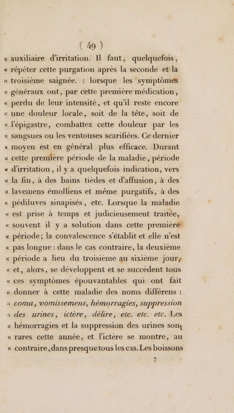 Cal Len) À (49) auxiliaire d'irnitation. Il faut, quelquefois, répéter cette purgation après la seconde et la troisième saignée. : lorsque les symptômes généraux ont, par cette première médication, perdu de leur intensité, et qu'il reste encore une douleur locale, soit de la tête, soit de lépigastre, combattez cette douleur par les sangsues ou les ventouses scarifiées. Ce dernier moyen est en général plus efficace. Durant cette première période de la maladie, période d'irritation , il y a quelquefois indication, vers la fin, à des bains tièdes et d’affusion, à des lavemens émolliens et même purgatifs, à des pédiluves sinapisés, etc. Lorsque la maladie est prise à temps et judicieusement traitée, souvent 1l y a solution dans cette première’ période; la convalescence s'établit et elle n’est pas longue : dans le cas contraire, la deuxième période a lieu du troisième au sixième jour; et, alors, se développent et se succèdent tous ces symptômes épouvantables qui ont fait coma, vomissemens, hémorragies, suppression des urines, ictère, délire, etc. etc. etc. Les hémorragies et la suppression des urines son: rares cette année, et lictère se montre, au contraire, dans presquetous les cas. Les boissons