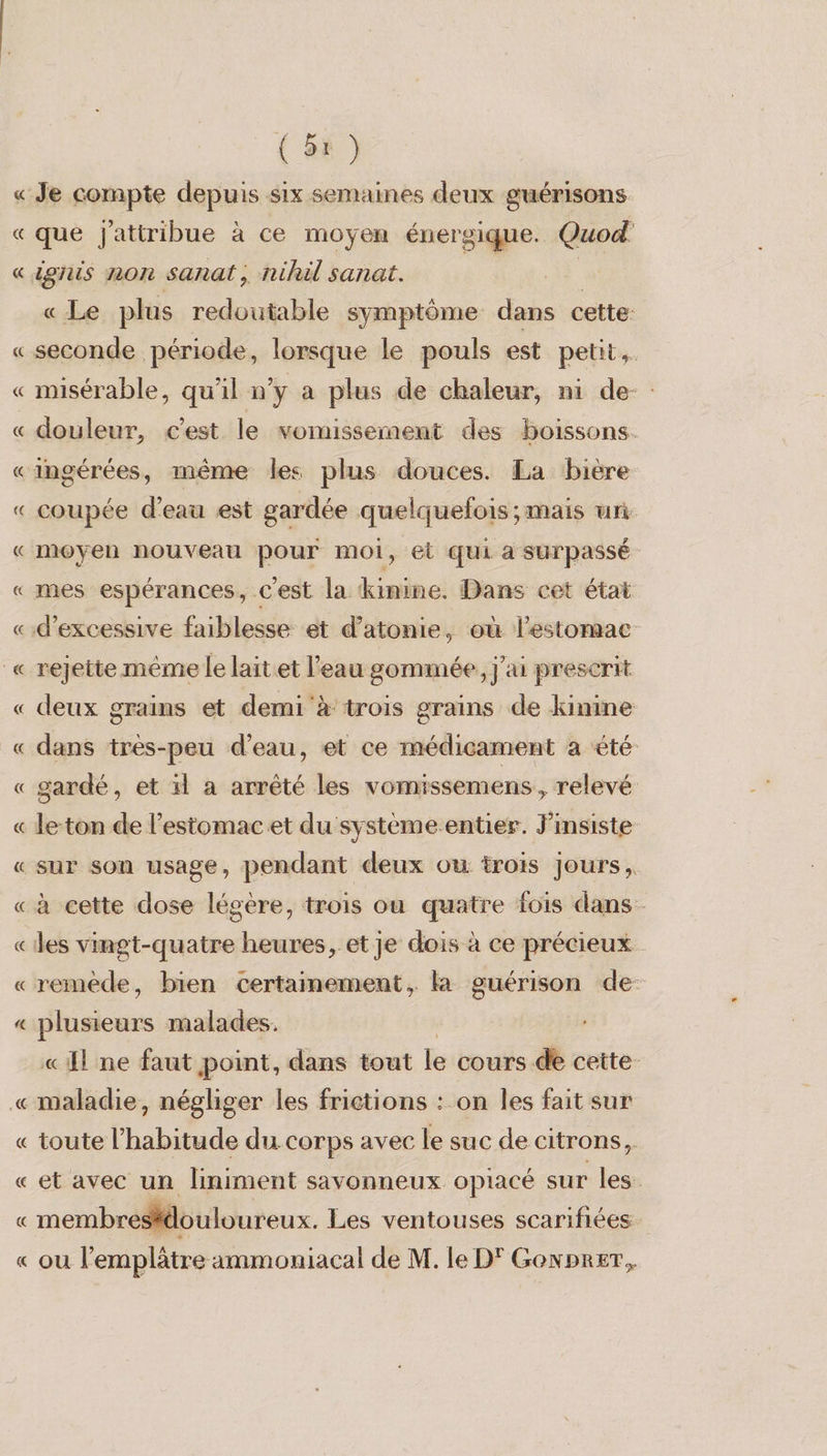 « « que Jattribue à ce moyen énergique. Quod' ignis non sanat, nihil sanat. « Le plus redoutable symptôme dans cette: misérable, qu'il n’y a plus de chaleur, ni de-: douleur, c'est le vomissement des boissons. coupée d'eau est gardée quelquefois ; mais un moyen nouveau pour moi, et ŒUi à SUTPASSÉ mes espérances, c'est la kinine. Dans cet état rejette même le laitet l’eau gommée, j'ai prescrit deux grains et demi à trois grains de kinine dans très-peu d’eau, et ce médicament à été gardé, et il a arrêté les vomissemens, relevé le-ton de l'estomac et du système entier. J’insiste à cette dose légère, trois ou quatre fois dans diese malades. «El ne faut point, dans tout le cours de cette. maladie, négliger les frictions : on les fait sur toute l'habitude du corps avec le suc de citrons, et avec un liniment savonneux opiacé sur les. membresidouloureux. Les ventouses scariñées. ou l’emplâtre ammoniacal de M. le D' Gowprer,