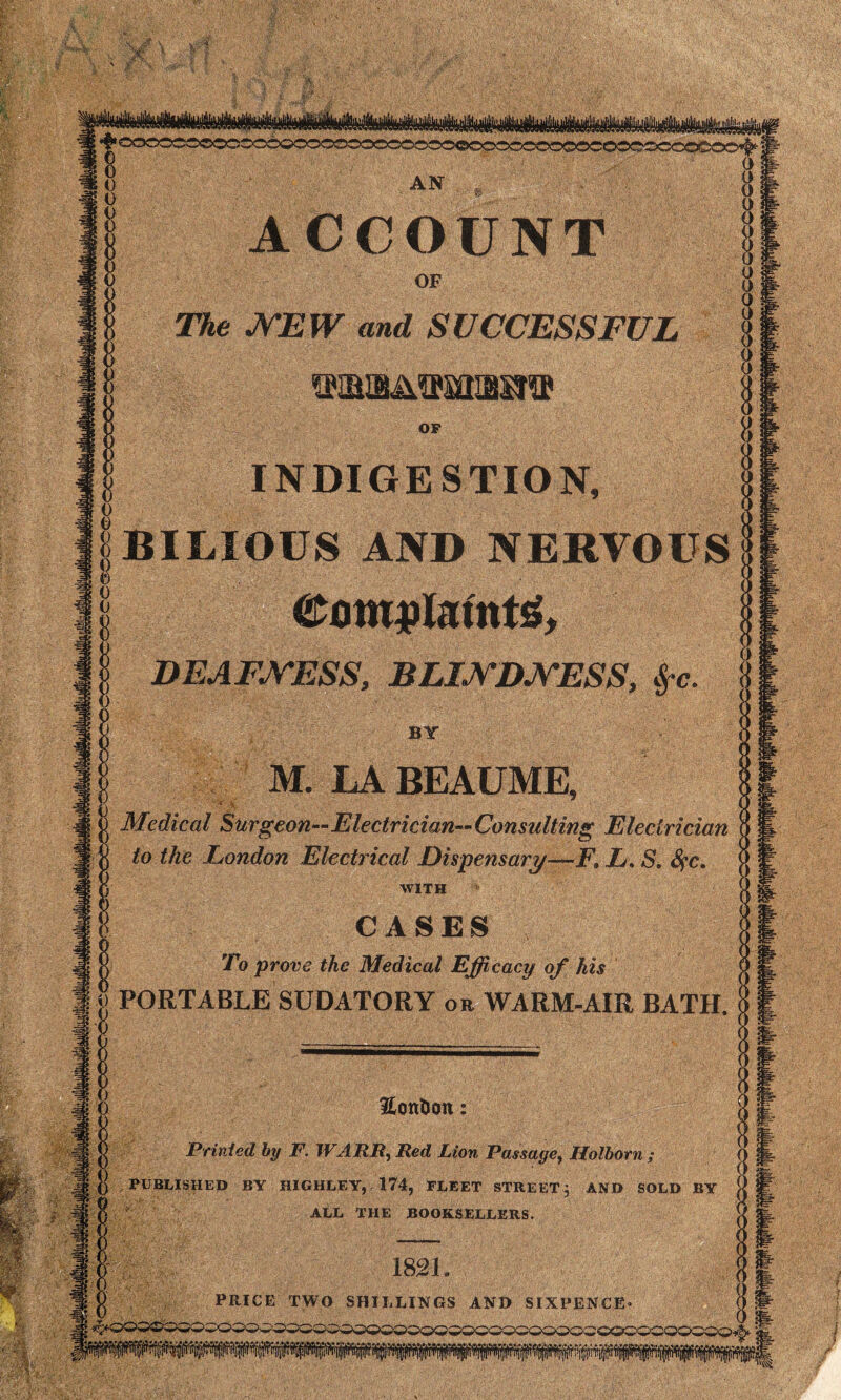 m m !^ oootoo©xso6oo3030ossocco©cocosoococoo©ocoxo©4- * 0 AN , ACCOUNT 0 OF The NEW and SUCCESSFUL maaMPsmuit® OP INDIGESTION, |BILIOUS AND NERVOUSf! ®QM$Mnt£f DEAFNESS, BLINDNESS, §-c. BY « i) M. LA BEAUME, ;... Medical Surgeon—Electrician—Consulting Electrician to the London Electrical Dispensary—F» L. S, Sfc. WITH CASES , To prove the Medical Efficacy of his PORTABLE SUDATORY or WARM-AIR BATH. •3? Honfoon Printed by F. WARE, Red Lion Passage, Holborn ; jf 0 / PUBLISHED BY HIGHLF.Y, 174, FLEET STREET; AND SOLD BY ‘mit 7 v =• ~ O ALL THE BOOKSELLERS. 1821 . PRICE TWO SHILLINGS AND SIXPENCE- f>003®QQ0CO0QC50^Q0wC0QQ00v0QC50OQCO2CCC0CQQQC0A: JL^ ^*5 • v .*i*y^.*i* V.a la ....... A a. A.<aa la... a a.a. a a a... a k a a,..a k kk a a * a - k k . k a k a ± k . -a. k k k k ^ '