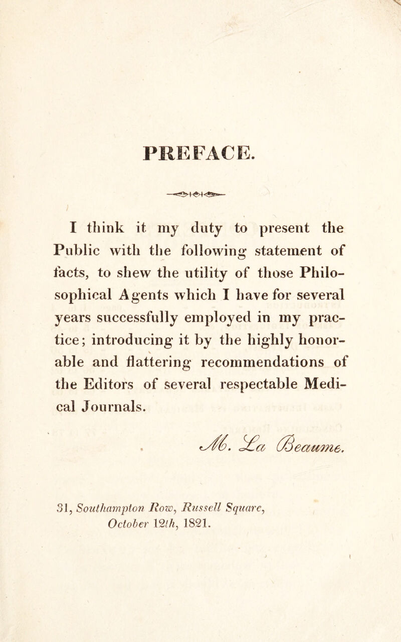 PREFACE. I ~\ I tliink it my duty to present the Public with the following statement of facts, to shew the utility of those Philo- sophical Agents which I have for several years successfully employed in my prac- tice; introducing it by the highly honor- able and flattering recommendations of the Editors of several respectable Medi- cal Journals. eatime. 31, Southampton Row, Russell Square, October 12th, 1821. I