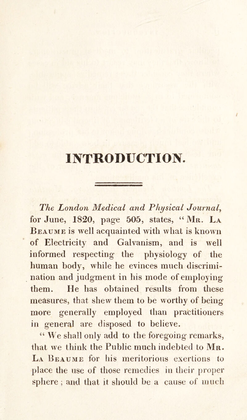 INTRODUCTION. The London Medical and Physical Journal, for June, 1820, page 505, states, 44 Mr. La Beaume is well acquainted with what is known of Electricity and Galvanism, and is well informed respecting the physiology of the human body, while he evinces much discrimi- nation and judgment in his mode of employing them. He has obtained results from these measures, that shew them to be worthy of being more generally employed than practitioners in general are disposed to believe. 44 We shall only add to the foregoing remarks, that we think the Public much indebted to Mr. La Beaume for his meritorious exertions to place the use of those remedies in their proper sphere ; and that it should be a cause of much