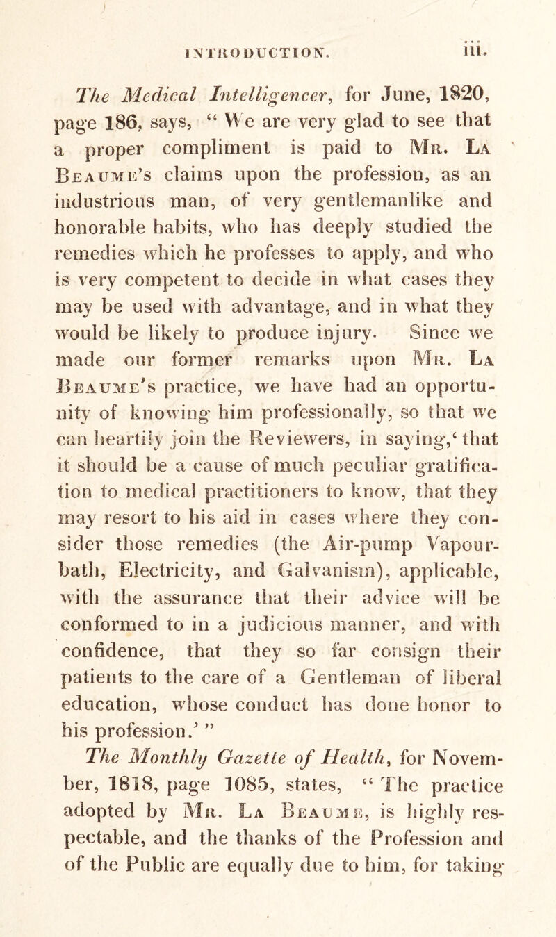 The Medical Intelligencer, for June, 1820, page 186, says, “ We are very glad to see that a proper compliment is paid to Mr. La Be acme’s claims upon the profession, as an industrious man, of very gentlemanlike and honorable habits, who has deeply studied the remedies which he professes to apply, and who is very competent to decide in what cases they may be used with advantage, and in what they would be likely to produce injury. Since we made our former remarks upon Mr. La Beaume's practice, we have had an opportu- nity of knowing him professionally, so that we can heartily join the Reviewers, in saying,4 that it should be a cause of much peculiar gratifica- tion to medical practitioners to know, that they may resort to his aid in cases where they con- sider those remedies (the Air-pump Vapour- bath, Electricity, and Galvanism), applicable, with the assurance that their advice will he conformed to in a judicious manner, and with confidence, that they so far consign their patients to the care of a Gentleman of liberal education, whose conduct has done honor to his profession / ” The Monthly Gazette of Health % for Novem- ber, 1818, page 1085, states, <£ The practice adopted by Mr. La Beau me, is highly res- pectable, and the thanks of the Profession and of the Public are equally due to him, for taking