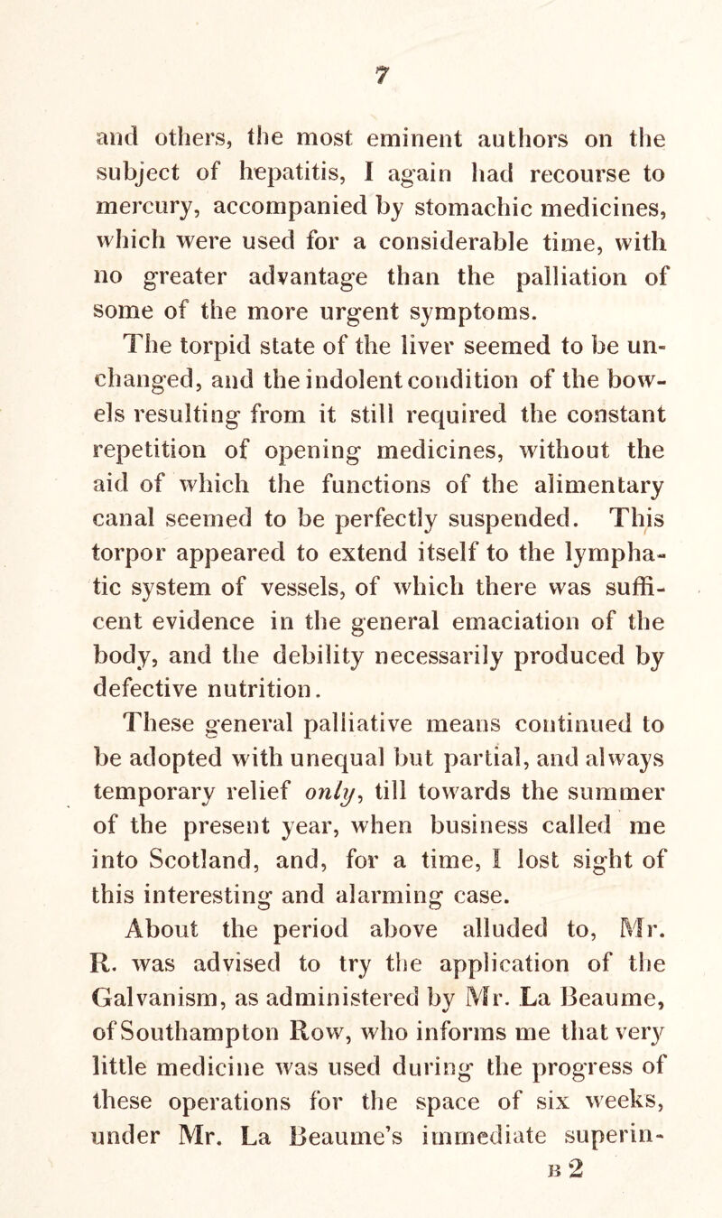 and others, the most eminent authors on the subject of hepatitis, I again had recourse to mercury, accompanied by stomachic medicines, which were used for a considerable time, with no greater advantage than the palliation of some of the more urgent symptoms. The torpid state of the liver seemed to be un- changed, and the indolent condition of the bow- els resulting from it still required the constant repetition of opening medicines, without the aid of which the functions of the alimentary canal seemed to be perfectly suspended. This torpor appeared to extend itself to the lympha- tic system of vessels, of which there was suffi- cent evidence in the general emaciation of the body, and the debility necessarily produced by defective nutrition. These general palliative means continued to be adopted with unequal but partial, and always temporary relief only, till towards the summer of the present year, when business called me into Scotland, and, for a time, I lost sight of this interesting and alarming case. About the period above alluded to, Mr. R. was advised to try the application of the Galvanism, as administered by Mr. La Beaume, of Southampton Row, who informs me that ve^ little medicine was used during the progress of these operations for the space of six weeks, under Mr. La lieaume’s immediate superin- b 2