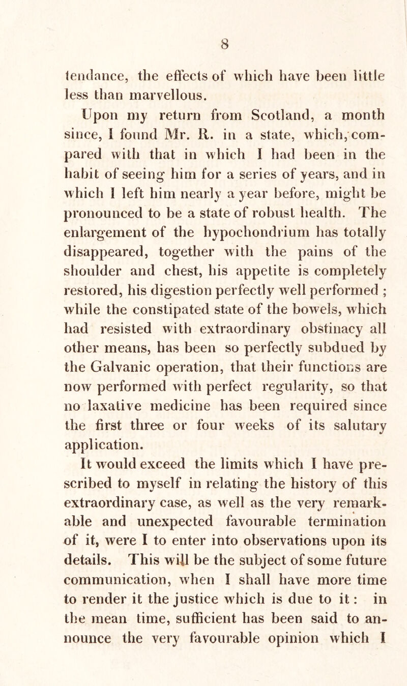 tendance, the effects of which have been little less than marvellous. Upon my return from Scotland, a month since, I found Mr. 11. in a state, which, com- pared with that in which I had been in the habit of seeing him for a series of years, and in which 1 left him nearly a year before, might be pronounced to be a state of robust health. The enlargement of the hypochondrium has totally disappeared, together with the pains of the shoulder and chest, his appetite is completely restored, his digestion perfectly well performed ; while the constipated state of the bow els, which had resisted with extraordinary obstinacy all other means, has been so perfectly subdued by the Galvanic operation, that their functions are now performed with perfect regularity, so that no laxative medicine has been required since the first three or four weeks of its salutary application. It would exceed the limits which I have pre- scribed to myself in relating the history of this extraordinary case, as well as the very remark- 4 able and unexpected favourable termination of it, were I to enter into observations upon its details. This will be the subject of some future communication, when I shall have more time to render it the justice which is due to it: in the mean time, sufficient has been said to an- nounce the very favourable opinion which I