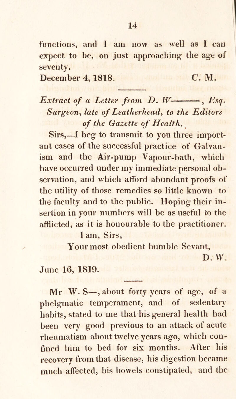 functions, and I am now as well as I can expect to be, on just approaching the age of seventy. December 4,1818. C. M. Extract of a Letter from I). W , Esq. Surgeon, late of Leatherhead, to the Editors of the Gazette of Health. Sirs,—I beg to transmit to you three import- ant cases of the successful practice of Galvan- ism and the Air-pump Vapour-bath, which have occurred under my immediate personal ob- servation, and which afford abundant proofs of the utility of those remedies so little known to the faculty and to the public. Hoping their in- sertion in your numbers will be as useful to the afflicted, as it is honourable to the practitioner. I am, Sirs, Your most obedient humble Sevant, D. W. June 16, 1819. Mr W. S—, about forty years of age, of a phelgmatic temperament, and of sedentary habits, stated to me that his general health had been very good previous to an attack of acute rheumatism about twelve years ago, which con- fined him to bed for six months. After his recovery from that disease, his digestion became much affected, his bowels constipated, and the